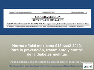 Norma oficial mexicana 015-ssa2-2010.
 Para la prevención, tratamiento y control
           de la diabetes mellitus
 Asociación Nacional Mexicana de Educadores en Diabetes AC
http://anmed.mx www.diabetesanmed.com comitecientifico@diabetesanmed.com
 