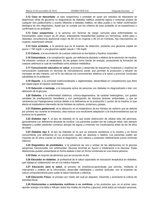 Martes 23 de noviembre de 2010              DIARIO OFICIAL                          (Segunda Sección)   5

    3.12 Caso en descartado, al caso sospechoso o probable en quien por estudios de laboratorio se
determinan cifras de glucemia no diagnósticas de diabetes mellitus, presenta signos o síntomas propios de
cualquier otro padecimiento o evento diferente a diabetes mellitus, en ellos puede o no haber confirmación
etiológica de otro diagnóstico. Aquel que no cumple con los criterios de caso probable (si es sospechoso) o
confirmado (si es probable)
    3.13 Caso sospechoso, a la persona con factores de riesgo comunes para enfermedades no
transmisibles: edad (mayor de 20 años), antecedente heredofamiliar (padres y/o hermanos), sobre peso u
obesidad, circunferencia abdominal mayor de 80 cm en mujeres o 90 cm en hombres, hijo macrosómico en
mujeres, hipertensión arterial.
   3.14 Caso probable, a la persona que en el examen de detección, presenta una glucemia capilar en
ayuno > 100 mg/dl, o una glucemia capilar casual > 140 mg/dl.
   3.15 Cetosis, a la acumulación de cuerpos cetónicos en los tejidos y líquidos corporales.
   3.16 Cetoacidosis, a la complicación aguda, por deficiencia absoluta o relativa de la secreción de insulina.
Tal situación conduce al catabolismo de las grasas como fuente de energía, produciendo la formación de
cuerpos cetónicos lo cual se manifiesta como acidosis metabólica.
    3.17 Comunicación educativa en salud, al proceso y desarrollo de esquemas novedosos y creativos de
comunicación sustentado en técnicas de mercadotecnia social, que permiten la producción y difusión de
mensajes de alto impacto, con el fin de reforzar los conocimientos relativos a la salud y promover conductas
saludables en la población.
    3.18 Deporte, a la actividad institucionalizada y reglamentada, desarrollada en competiciones que tiene
por objeto lograr el máximo rendimiento.
    3.19 Detección o tamizaje, a la búsqueda activa de personas con diabetes no diagnosticada o bien con
alteración de la glucosa.
    3.20 Diabetes, a la enfermedad sistémica, crónico-degenerativa, de carácter heterogéneo, con grados
variables de predisposición hereditaria y con participación de diversos factores ambientales, y que se
caracteriza por hiperglucemia crónica debido a la deficiencia en la producción o acción de la insulina, lo que
afecta al metabolismo intermedio de los hidratos de carbono, proteínas y grasas.
   3.21 Diabetes gestacional: es la alteración en el metabolismo de los hidratos de carbono que se detecta
por primera vez durante el embarazo, ésta traduce una insuficiente adaptación a la insulinoresistencia que se
produce en la gestante.
   3.22 Diabetes tipo 1, al tipo de diabetes en la que existe destrucción de células beta del páncreas,
generalmente con deficiencia absoluta de insulina. Los pacientes pueden ser de cualquier edad, casi siempre
delgados y suelen presentar comienzo abrupto de signos y síntomas con insulinopenia antes de los 30 años
de edad.
    3.23 Diabetes tipo 2, al tipo de diabetes en la que se presenta resistencia a la insulina y en forma
concomitante una deficiencia en su producción, puede ser absoluta o relativa. Los pacientes suelen ser
mayores de 30 años cuando se hace el diagnóstico, son obesos y presentan relativamente pocos síntomas
clásicos.
    3.24 Diagnóstico de prediabetes, a la presencia de una o ambas de las alteraciones en la glucosa
sanguínea mencionadas con anterioridad: Glucosa Anormal en Ayuno e Intolerancia a la Glucosa. Estas
alteraciones pueden presentarse en forma aislada o bien en forma combinada en una misma persona.
   3.25 Dieta, al conjunto de alimentos que se consumen al día.
   3.26 Educador en diabetes, al profesional de la salud capacitado en educación terapéutica en diabetes,
que trabaja en colaboración con el o la médico tratante.
    3.27 Educación para la salud, al proceso de enseñanza-aprendizaje que permite, mediante el
intercambio y análisis de la información, desarrollar habilidades y cambiar actitudes, con el propósito de
inducir comportamientos para cuidar la salud individual y colectiva.
    3.28 Educación Física, al proceso por medio del cual se adquiere, transmite y acrecienta la cultura de
actividad física.
   3.29 Edulcorantes o endulzantes nutritivos o no nutritivos, a los productos que, en el primer caso,
aportan energía a la dieta e influyen sobre los niveles de insulina y glucosa; entre éstos se incluyen sacarosa,
 