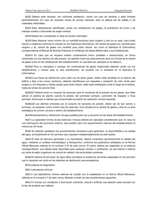 Martes 8 de enero de 2013 DIARIO OFICIAL (Segunda Sección)
6.3.2 Deberá estar techada, con suficiente ventilación, contar con piso de cemento y estar limitada
perimetralmente. En caso de necesitar rampa de acceso vehicular, ésta no deberá ser de asfalto ni de
materiales inflamables.
6.3.3 Estar debidamente identificada, contar con señalización de peligro, la prohibición de fumar y de
manejar aceites o lubricantes de origen mineral;
6.3.4 Deberá ser considerada un área de acceso restringido;
6.3.5 Debe disponer como mínimo de un manifold exclusivo para oxígeno y otro en su caso, para óxido
nitroso e instalarse conforme lo indicado en los Apéndices Normativos: AK central de gases con manifold para
oxígeno y AL central de gases con manifold para óxido nitroso, así como el Apéndice B (Informativo)
correspondiente al Manual de Buenas Prácticas en el Manejo de Gases Medicinales y sus Instalaciones;
6.3.5.1 En caso que se requiera instalar contenedores termo portátiles o estacionarios, en forma
combinada con los cilindros de alta presión, se deberán hacer las adecuaciones tanto en el local de la central
de gases como en las instalaciones del establecimiento, lo cual debe ser asentado en la bitácora;
6.3.5.2 Para su reemplazo o recarga, los contenedores de gases medicinales deberán contar con los
señalamientos y colores para su fácil identificación, de acuerdo con lo señalado en el Apéndice B
(Informativo);
6.3.5.3 Las líneas de distribución para cada uno de estos gases, deben estar tendidas en el exterior del
edificio y fijas a los muros; asimismo, deberán identificarse con etiquetas y rotulación de color verde para
oxígeno y con etiquetas y rótulos azules para óxido nitroso, debe estar señalizado a todo lo largo de la tubería,
hasta las tomas de servicio final;
6.3.5.3.1 Deberá tener un conjunto de sensores para el monitoreo de la presión de los gases, que debe
activar el sistema de alarma cuando la presión del suministro primario, suministro de respaldo o línea
principal, disminuyan a valores que comprometan la presión de operación normal requerida.
6.3.5.3.2 Las alarmas activadas por el conjunto de sensores de presión, deben ser de tipo sonoro y
luminoso; se requieren como mínimo dos de cada tipo. Una ubicada en la central de gases y otra en un área
estratégica de control, cercana o dentro del establecimiento.
6.4 Almacenamiento y distribución de agua potable para uso y consumo en las áreas del establecimiento.
6.4.1 La capacidad mínima de las cisternas o tinacos deberá ser calculada considerando que, en caso de
una interrupción del suministro externo, sea posible cubrir los requerimientos internos del establecimiento al
menos por 24 horas;
6.4.2 Se deberán establecer los procedimientos necesarios para garantizar, la disponibilidad y la calidad
del agua, principalmente en los servicios que requieren indispensablemente de este líquido;
6.4.3 El área de servicios generales o su equivalente, deberá comprobar periódicamente la calidad del
agua, mediante un análisis microbiológico y fisicoquímico conforme los parámetros señalados en la Norma
Oficial Mexicana referida en el numeral 3.10 de esta norma. El hecho deberá ser registrado en la bitácora
correspondiente, que deberá estar disponible para cualquier revisión o verificación, ya sea interna o externa
por parte de algún organismo de control de calidad o las autoridades sanitarias;
6.4.4 El sistema de provisión de agua debe considerar la existencia de tomas especiales en los servicios
que lo requieran así como en los sistemas de distribución para emergencia.
6.5 Auxiliares de diagnóstico
6.5.1 Laboratorios clínicos
6.5.1.1 Los laboratorios clínicos además de cumplir con lo establecido en la Norma Oficial Mexicana,
referida en el numeral 3.7 de esta norma, deberán cumplir con las características siguientes:
6.5.1.1.1 Contar con ventilación e iluminación suficiente, natural o artificial, que deberán estar acordes con
el tipo de pruebas que realicen;
 