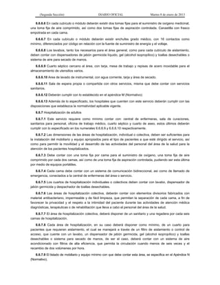 (Segunda Sección) DIARIO OFICIAL Martes 8 de enero de 2013
6.6.6.6 En cada cubículo o módulo deberán existir dos tomas fijas para el suministro de oxígeno medicinal,
una toma fija de aire comprimido, así como dos tomas fijas de aspiración controlada. Canastilla con frasco
empotrada en cada cama.
6.6.6.7 En cada cubículo o módulo deberán existir enchufes grado médico, con 16 contactos como
mínimo, diferenciados por código en relación con la fuente de suministro de energía y el voltaje.
6.6.6.8 Los lavabos, tanto los necesarios para el área general, como para cada cubículo de aislamiento,
deben contar con dispensadores de jabón germicida líquido, gel (alcohol isopropílico) y toallas desechables o
sistema de aire para secado de manos.
6.6.6.9 Cuarto séptico cercano al área, con tarja, mesa de trabajo y repisas de acero inoxidable para el
almacenamiento de utensilios varios.
6.6.6.10 Area de lavado de instrumental, con agua corriente, tarja y área de secado.
6.6.6.11 Sala de espera propia o compartida con otros servicios, misma que debe contar con servicios
sanitarios.
6.6.6.12 Deberán cumplir con lo establecido en el apéndice M (Normativo)
6.6.6.13 Además de lo especificado, los hospitales que cuenten con este servicio deberán cumplir con las
disposiciones que establezca la normatividad aplicable vigente.
6.6.7 Hospitalización de adultos
6.6.7.1 Este servicio requiere como mínimo contar con: central de enfermeras, sala de curaciones,
sanitarios para personal, oficina de trabajo médico, cuarto séptico y cuarto de aseo, estos últimos deberán
cumplir con lo especificado en los numerales 6.6.6.9 y 6.6.6.10 respectivamente.
6.6.7.2 Las dimensiones de las áreas de hospitalización, individual o colectiva, deben ser suficientes para
la instalación del mobiliario y equipo apropiados para el tipo de pacientes a que esté dirigido el servicio, así
como para permitir la movilidad y el desarrollo de las actividades del personal del área de la salud para la
atención de los pacientes hospitalizados.
6.6.7.3 Debe contar con una toma fija por cama para el suministro de oxígeno, una toma fija de aire
comprimido por cada dos camas, así como de una toma fija de aspiración controlada, pudiendo ser esta última
por medio de equipos portátiles.
6.6.7.4 Cada cama debe contar con un sistema de comunicación bidireccional, así como de llamado de
emergencia, conectados a la central de enfermeras del área o servicio.
6.6.7.5 Los cuartos de hospitalización individuales o colectivos deben contar con lavabo, dispensador de
jabón germicida y despachador de toallas desechables.
6.6.7.6 Las áreas de hospitalización colectiva, deberán contar con elementos divisorios fabricados con
material antibacteriano, impermeable y de fácil limpieza, que permitan la separación de cada cama, a fin de
favorecer la privacidad y el respeto a la intimidad del paciente durante las actividades de atención médica
diagnósticas, terapéuticas o de rehabilitación que lleva a cabo el personal del área de la salud.
6.6.7.7 El área de hospitalización colectiva, deberá disponer de un sanitario y una regadera por cada seis
camas de hospitalización.
6.6.7.8 Cada área de hospitalización, en su caso deberá disponer como mínimo, de un cuarto para
pacientes que requieran aislamiento, el cual se manejará a través de un filtro de aislamiento o control de
acceso, que cuente con un lavabo, un dispensador de jabón germicida, gel (alcohol isopropílico) y toallas
desechables o sistema para secado de manos, de ser el caso, deberá contar con un sistema de aire
acondicionado con filtros de alta eficiencia, que permita la circulación cuando menos de seis veces y el
recambio de dos volúmenes por hora.
6.6.7.9 El listado de mobiliario y equipo mínimo con que debe contar esta área, se especifica en el Apéndice N
(Normativo).
 