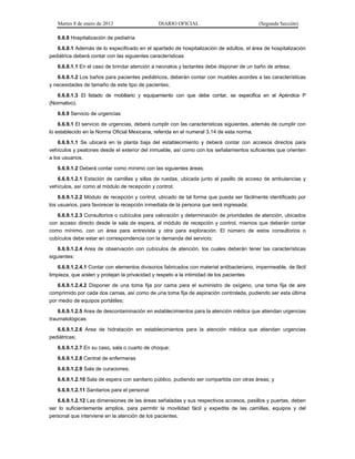 Martes 8 de enero de 2013 DIARIO OFICIAL (Segunda Sección)
6.6.8 Hospitalización de pediatría
6.6.8.1 Además de lo especificado en el apartado de hospitalización de adultos, el área de hospitalización
pediátrica deberá contar con las siguientes características:
6.6.8.1.1 En el caso de brindar atención a neonatos y lactantes debe disponer de un baño de artesa;
6.6.8.1.2 Los baños para pacientes pediátricos, deberán contar con muebles acordes a las características
y necesidades de tamaño de este tipo de pacientes;
6.6.8.1.3 El listado de mobiliario y equipamiento con que debe contar, se especifica en el Apéndice P
(Normativo).
6.6.9 Servicio de urgencias
6.6.9.1 El servicio de urgencias, deberá cumplir con las características siguientes, además de cumplir con
lo establecido en la Norma Oficial Mexicana, referida en el numeral 3.14 de esta norma.
6.6.9.1.1 Se ubicará en la planta baja del establecimiento y deberá contar con accesos directos para
vehículos y peatones desde el exterior del inmueble, así como con los señalamientos suficientes que orienten
a los usuarios.
6.6.9.1.2 Deberá contar como mínimo con las siguientes áreas:
6.6.9.1.2.1 Estación de camillas y sillas de ruedas, ubicada junto al pasillo de acceso de ambulancias y
vehículos, así como al módulo de recepción y control;
6.6.9.1.2.2 Módulo de recepción y control, ubicado de tal forma que pueda ser fácilmente identificado por
los usuarios, para favorecer la recepción inmediata de la persona que será ingresada;
6.6.9.1.2.3 Consultorios o cubículos para valoración y determinación de prioridades de atención, ubicados
con acceso directo desde la sala de espera, el módulo de recepción y control, mismos que deberán contar
como mínimo, con un área para entrevista y otra para exploración. El número de estos consultorios o
cubículos debe estar en correspondencia con la demanda del servicio;
6.6.9.1.2.4 Area de observación con cubículos de atención, los cuales deberán tener las características
siguientes:
6.6.9.1.2.4.1 Contar con elementos divisorios fabricados con material antibacteriano, impermeable, de fácil
limpieza, que aíslen y protejan la privacidad y respeto a la intimidad de los pacientes
6.6.9.1.2.4.2 Disponer de una toma fija por cama para el suministro de oxígeno, una toma fija de aire
comprimido por cada dos camas, así como de una toma fija de aspiración controlada, pudiendo ser esta última
por medio de equipos portátiles;
6.6.9.1.2.5 Area de descontaminación en establecimientos para la atención médica que atiendan urgencias
traumatológicas
6.6.9.1.2.6 Area de hidratación en establecimientos para la atención médica que atiendan urgencias
pediátricas;
6.6.9.1.2.7 En su caso, sala o cuarto de choque;
6.6.9.1.2.8 Central de enfermeras
6.6.9.1.2.9 Sala de curaciones;
6.6.9.1.2.10 Sala de espera con sanitario público, pudiendo ser compartida con otras áreas; y
6.6.9.1.2.11 Sanitarios para el personal
6.6.9.1.2.12 Las dimensiones de las áreas señaladas y sus respectivos accesos, pasillos y puertas, deben
ser lo suficientemente amplios, para permitir la movilidad fácil y expedita de las camillas, equipos y del
personal que interviene en la atención de los pacientes.
 