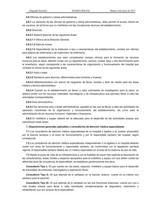 (Segunda Sección) DIARIO OFICIAL Martes 8 de enero de 2013
6.8 Oficinas de gobierno y áreas administrativas
6.8.1 La ubicación de las oficinas de gobierno y áreas administrativas, debe permitir el acceso directo de
los usuarios, de tal forma que no interfieran con las circulaciones técnicas del establecimiento.
6.8.2 Dirección.
6.8.2.1 Deberá disponer de las siguientes áreas:
6.8.2.1.1 Oficina de la Dirección General;
6.8.2.1.2 Sala de Juntas;
6.8.2.1.3 Dependiendo de la institución o tipo y características del establecimiento, contará con oficinas
para jefatura de enfermeras y de supervisión de enfermería.
6.8.3 Los establecimientos que sean considerados campos clínicos para la formación de recursos
humanos para la salud, deberán contar con un departamento, servicio, unidad, área u otra denominación para
la enseñanza, según corresponda a las características de organización y funcionamiento del hospital que
constará al menos de las siguientes áreas:
6.8.3.1 Aula o aulas;
6.8.3.2 Sanitarios para alumnos, diferenciados para hombres y mujeres;
6.8.3.3 Bibliohemeroteca con acervo de resguardo de libros, revistas y tesis de interés para las áreas
médica y técnico-administrativa;
6.8.3.4 Cuando en el establecimiento se lleven a cabo actividades de investigación para la salud, se
deberá contar con los recursos materiales, tecnológicos y de infraestructura que permitan llevar a cabo las
actividades correspondientes.
6.8.4 Area administrativa.
6.8.4.1 Se denomina área o áreas administrativas, aquellas en las que se llevan a cabo las actividades de
operación coordinada de la organización y funcionamiento del establecimiento, así como para la
administración de los recursos humanos, materiales y financieros.
6.8.5 El mobiliario y equipo deberá ser el adecuado para el desarrollo de las actividades propias que
caracterizan estas áreas.
7. Disposiciones generales aplicables a consultorios de atención médica especializada
7.1 Los consultorios de atención médica especializada de un hospital o ligados a él, quedan amparados
por la licencia sanitaria o el aviso de funcionamiento y por el responsable sanitario del hospital, según
corresponda.
7.2 Los consultorios de atención médica especializada independientes o no ligados a un hospital deberán
contar con aviso de funcionamiento y responsable sanitario, de conformidad con la legislación sanitaria
vigente; el responsable sanitario deberá ser un médico especialista en el área de la medicina de que se trate.
7.3 Desde el punto de vista de su infraestructura y con la finalidad de hacer más explícita la descripción de
las características, áreas, locales y espacios apropiados para el mobiliario y equipo con que deben contar los
diferentes tipos de consultorios de especialidad, se establecen genéricamente tres tipos:
Consultorio Tipo l.- El que cuenta con las áreas, espacios, mobiliario y equipo básico para el desarrollo
de actividades de entrevista, interrogatorio y exploración física;
Consultorio Tipo ll.- El que además de lo señalado en la fracción anterior, cuenta en su interior con
sanitario para el paciente;
Consultorio Tipo lll.- El que además de lo señalado en las dos fracciones anteriores, cuenta con uno o
más locales anexos para llevar a cabo actividades complementarias de diagnóstico, tratamiento o
rehabilitación que son propias de la especialidad.
 
