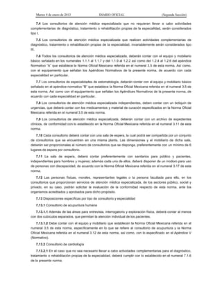 Martes 8 de enero de 2013 DIARIO OFICIAL (Segunda Sección)
7.4 Los consultorios de atención médica especializada que no requieran llevar a cabo actividades
complementarias de diagnóstico, tratamiento o rehabilitación propias de la especialidad, serán considerados
tipo I.
7.5 Los consultorios de atención médica especializada que realicen actividades complementarias de
diagnóstico, tratamiento o rehabilitación propias de la especialidad, invariablemente serán considerados tipo
III.
7.6 Todos los consultorios de atención médica especializada, deberán contar con el equipo y mobiliario
básico señalado en los numerales 1.1.1 al 1.1.7 y del 1.1.9 al 1.2.2 así como del 1.2.4 al 1.2.6 del apéndice
Normativo “A” que establece la Norma Oficial Mexicana referida en el numeral 3.5 de esta norma. Así como,
con el equipamiento que señalan los Apéndices Normativos de la presente norma, de acuerdo con cada
especialidad en particular.
7.7 Los consultorios de especialidades de estomatología, deberán contar con el equipo y mobiliario básico
señalado en el apéndice normativo “B” que establece la Norma Oficial Mexicana referida en el numeral 3.5 de
esta norma. Así como con el equipamiento que señalan los Apéndices Normativos de la presente norma, de
acuerdo con cada especialidad en particular.
7.8 Los consultorios de atención médica especializada independientes, deben contar con un botiquín de
urgencias, que deberá contar con los medicamentos y material de curación especificados en la Norma Oficial
Mexicana referida en el numeral 3.5 de esta norma.
7.9 Los consultorios de atención médica especializada, deberán contar con un archivo de expedientes
clínicos, de conformidad con lo establecido en la Norma Oficial Mexicana referida en el numeral 3.11 de esta
norma.
7.10 Cada consultorio deberá contar con una sala de espera, la cual podrá ser compartida por un conjunto
de consultorios que se encuentren en una misma planta. Las dimensiones y el mobiliario de dicha sala,
deberán ser proporcionales al número de consultorios que se disponga, preferentemente con un mínimo de 6
lugares de espera por consultorio.
7.11 La sala de espera, deberá contar preferentemente con sanitarios para público y pacientes,
independientes para hombres y mujeres; además cada uno de ellos, deberá disponer de un inodoro para uso
de personas con discapacidad, de acuerdo con la Norma Oficial Mexicana referida en el numeral 3.17 de esta
norma.
7.12 Las personas físicas, morales, representantes legales o la persona facultada para ello, en los
consultorios que proporcionan servicios de atención médica especializada, de los sectores público, social y
privado, en su caso, podrán solicitar la evaluación de la conformidad respecto de esta norma, ante los
organismos acreditados y aprobados para dicho propósito.
7.13 Disposiciones específicas por tipo de consultorio y especialidad
7.13.1 Consultorio de acupuntura humana
7.13.1.1 Además de las áreas para entrevista, interrogatorio y exploración física, deberá contar al menos
con dos cubículos separados, que permitan la atención individual de los pacientes.
7.13.1.2 Debe contar con el equipo y mobiliario que establecen la Norma Oficial Mexicana referida en el
numeral 3.5 de esta norma, específicamente en lo que se refiere al consultorio de acupuntura y la Norma
Oficial Mexicana referida en el numeral 3.12 de esta norma, así como, con lo especificado en el Apéndice V
(Normativo).
7.13.2 Consultorio de cardiología
7.13.2.1 En el caso que no sea necesario llevar a cabo actividades complementarias para el diagnóstico,
tratamiento o rehabilitación propias de la especialidad, deberá cumplir con lo establecido en el numeral 7.1.6
de la presente norma.
 