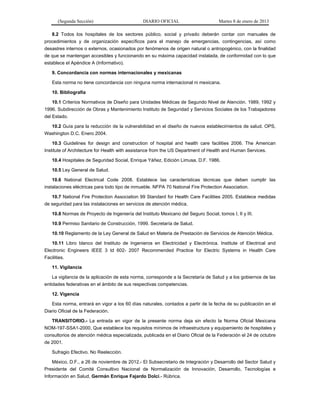 (Segunda Sección) DIARIO OFICIAL Martes 8 de enero de 2013
8.2 Todos los hospitales de los sectores público, social y privado deberán contar con manuales de
procedimientos y de organización específicos para el manejo de emergencias, contingencias, así como
desastres internos o externos, ocasionados por fenómenos de origen natural o antropogénico, con la finalidad
de que se mantengan accesibles y funcionando en su máxima capacidad instalada, de conformidad con lo que
establece el Apéndice A (Informativo).
9. Concordancia con normas internacionales y mexicanas
Esta norma no tiene concordancia con ninguna norma internacional ni mexicana.
10. Bibliografía
10.1 Criterios Normativos de Diseño para Unidades Médicas de Segundo Nivel de Atención. 1989, 1992 y
1996. Subdirección de Obras y Mantenimiento Instituto de Seguridad y Servicios Sociales de los Trabajadores
del Estado.
10.2 Guía para la reducción de la vulnerabilidad en el diseño de nuevos establecimientos de salud. OPS,
Washington D.C. Enero 2004.
10.3 Guidelines for design and construction of hospital and health care facilities 2006. The American
Institute of Architecture for Health with assistance from the US Department of Health and Human Services.
10.4 Hospitales de Seguridad Social, Enrique Yáñez, Edición Limusa, D.F. 1986.
10.5 Ley General de Salud.
10.6 National Electrical Code 2008. Establece las características técnicas que deben cumplir las
instalaciones eléctricas para todo tipo de inmueble. NFPA 70 National Fire Protection Association.
10.7 National Fire Protection Association 99 Standard for Health Care Facilities 2005. Establece medidas
de seguridad para las instalaciones en servicios de atención médica.
10.8 Normas de Proyecto de Ingeniería del Instituto Mexicano del Seguro Social, tomos I, II y III.
10.9 Permiso Sanitario de Construcción, 1999. Secretaría de Salud.
10.10 Reglamento de la Ley General de Salud en Materia de Prestación de Servicios de Atención Médica.
10.11 Libro blanco del Instituto de Ingenieros en Electricidad y Electrónica. Institute of Electrical and
Electronic Engineers IEEE 3 td 602- 2007 Recommended Practice for Electric Systems in Health Care
Facilities.
11. Vigilancia
La vigilancia de la aplicación de esta norma, corresponde a la Secretaría de Salud y a los gobiernos de las
entidades federativas en el ámbito de sus respectivas competencias.
12. Vigencia
Esta norma, entrará en vigor a los 60 días naturales, contados a partir de la fecha de su publicación en el
Diario Oficial de la Federación.
TRANSITORIO.- La entrada en vigor de la presente norma deja sin efecto la Norma Oficial Mexicana
NOM-197-SSA1-2000, Que establece los requisitos mínimos de infraestructura y equipamiento de hospitales y
consultorios de atención médica especializada, publicada en el Diario Oficial de la Federación el 24 de octubre
de 2001.
Sufragio Efectivo. No Reelección.
México, D.F., a 26 de noviembre de 2012.- El Subsecretario de Integración y Desarrollo del Sector Salud y
Presidente del Comité Consultivo Nacional de Normalización de Innovación, Desarrollo, Tecnologías e
Información en Salud, Germán Enrique Fajardo Dolci.- Rúbrica.
 