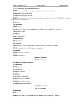 Martes 8 de enero de 2013 DIARIO OFICIAL (Segunda Sección)
C.3.2.2. revelador de carga automática o manual;
C.3.2.3 sistema de secado de radiografías (placas) cuando es revelado manual;
C.3.2.4 sistema para marcar placas;
C.3.2.5 tanque de revelado manual;
C.3.2.6 En su caso, sistema de extracción de aire de conformidad con la Norma Oficial Mexicana referida
en el numeral 3.16 de esta norma.
C.4 Criterio
C.4.1 Mobiliario
C.4.1.1 asiento;
C.4.1.2 bote para basura tipo municipal (bolsa de cualquier color, excepto rojo o amarillo);
C.4.1.3 mesa con tarja.
C.4.2 Equipo
C.4.2.1 negatoscopio.
C.5 Interpretación
C.5.1 Mobiliario
C.5.1.1 asiento;
C.5.1.2 bote para basura municipal (bolsa de cualquier color, excepto rojo o amarillo);
C.5.1.3 mesa para interpretación de placas radiográficas.
C.5.2 Equipo
C.5.2.1 lámpara de luz intensa;
C.5.2.2 negatoscopio.
Apéndice D (Normativo)
Area de tomografía
D.1 Sala de control y de monitoreo
D.1.1 Mobiliario
D.1.1.2 asiento;
D.1.1.3 escritorio;
D.1.1.4 mesa Pasteur.
D.1.2 Equipo
D.1.2.1 cámara multiformato;
D.1.2.2 lámpara de haz dirigible;
D.1.2.3 portavenoclisis rodable;
D.1.2.4 tomógrafo computarizado.
Apéndice E (Normativo)
Area de mamografía
E.1 Mobiliario
E.1.1 asiento;
E.1.2 bote para basura tipo municipal (bolsa de cualquier color, excepto rojo o amarillo).
 