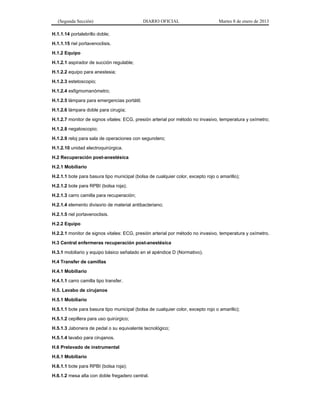 (Segunda Sección) DIARIO OFICIAL Martes 8 de enero de 2013
H.1.1.14 portalebrillo doble;
H.1.1.15 riel portavenoclisis.
H.1.2 Equipo
H.1.2.1 aspirador de succión regulable;
H.1.2.2 equipo para anestesia;
H.1.2.3 estetoscopio;
H.1.2.4 esfigmomanómetro;
H.1.2.5 lámpara para emergencias portátil;
H.1.2.6 lámpara doble para cirugía;
H.1.2.7 monitor de signos vitales: ECG, presión arterial por método no invasivo, temperatura y oxímetro;
H.1.2.8 negatoscopio;
H.1.2.9 reloj para sala de operaciones con segundero;
H.1.2.10 unidad electroquirúrgica.
H.2 Recuperación post-anestésica
H.2.1 Mobiliario
H.2.1.1 bote para basura tipo municipal (bolsa de cualquier color, excepto rojo o amarillo);
H.2.1.2 bote para RPBI (bolsa roja);
H.2.1.3 carro camilla para recuperación;
H.2.1.4 elemento divisorio de material antibacteriano;
H.2.1.5 riel portavenoclisis.
H.2.2 Equipo
H.2.2.1 monitor de signos vitales: ECG, presión arterial por método no invasivo, temperatura y oxímetro.
H.3 Central enfermeras recuperación post-anestésica
H.3.1 mobiliario y equipo básico señalado en el apéndice D (Normativo).
H.4 Transfer de camillas
H.4.1 Mobiliario
H.4.1.1 carro camilla tipo transfer.
H.5. Lavabo de cirujanos
H.5.1 Mobiliario
H.5.1.1 bote para basura tipo municipal (bolsa de cualquier color, excepto rojo o amarillo);
H.5.1.2 cepillera para uso quirúrgico;
H.5.1.3 Jabonera de pedal o su equivalente tecnológico;
H.5.1.4 lavabo para cirujanos.
H.6 Prelavado de instrumental
H.6.1 Mobiliario
H.6.1.1 bote para RPBI (bolsa roja);
H.6.1.2 mesa alta con doble fregadero central.
 
