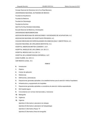 (Segunda Sección) DIARIO OFICIAL Martes 8 de enero de 2013
Consejo Nacional de Directores de la Cruz Roja Mexicana
UNIVERSIDAD NACIONAL AUTONOMA DE MEXICO
Facultad de Arquitectura
Facultad de Medicina
Facultad de Odontología
Facultad de Química
INSTITUTO POLITECNICO NACIONAL
Escuela Nacional de Medicina y Homeopatía
UNIVERSIDAD IBEROAMERICANA
ASOCIACION MEXICANA DE ASOCIACIONES Y SOCIEDADES DE ACUPUNTURA, A.C.
ASOCIACION NACIONAL DE HOSPITALES PRIVADOS, A.C.
COLEGIO MEXICANO DE ESPECIALIDADES EN GINECOLOGIA Y OBSTETRICIA, A.C.
COLEGIO NACIONAL DE CIRUJANOS DENTISTAS, A.C.
HOSPITAL AMERICAN BRITISH COWDRAY, I.A.P.
HOSPITAL ANGELES DE LAS LOMAS, S.A. DE C.V.
HOSPITAL MEDICA SUR, S.A. DE C.V.
HOSPITAL DE LA BENEFICENCIA ESPAÑOLA, I.A.P.
CASA PLARRE, S.A. DE C.V.
C&R MEDICO LEGAL, S.C.
INDICE
0. Introducción
1. Objetivo
2. Campo de aplicación
3. Referencias
4. Definiciones y abreviaturas
5. Disposiciones generales aplicables a los establecimientos para la atención médica hospitalaria
6. Infraestructura y equipamiento de hospitales
7. Disposiciones generales aplicables a consultorios de atención médica especializada
8. Del hospital seguro
9. Concordancia con normas internacionales y mexicanas
10. Bibliografía
11. Vigilancia
12. Vigencia
Apéndice A (Normativo) Laboratorio de citología
Apéndice B (Normativo) Laboratorio de histopatología
Apéndice C (Normativo) Rayos “X”
Apéndice D (Normativo) Area de tomografía
 