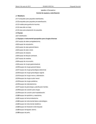 Martes 8 de enero de 2013 DIARIO OFICIAL (Segunda Sección)
Apéndice J (Normativo)
Central de equipos y esterilización
J.1 Mobiliario
J.1.1 anaqueles para paquetes esterilizados;
J.1.2 anaqueles para paquetes pre-esterilización;
J.1.3 mueble para guarda de insumos;
J.1.4 mesa alta con tarja;
J.1.5 mesa para preparación de paquetes.
J.2 Equipo
J.2.1 esterilizador.
J.3 Equipos e instrumental apropiados para cirugías diversas
J.3.1 equipo de adeno-amigdalectomía;
J.3.2 equipo de amputación;
J.3.3 equipo de aseo general básico;
J.3.4 equipo de aseo vulvar;
J.3.5 equipo de asepsia;
J.3.6 equipo de bloqueo peridural;
J.3.7 equipo de cesárea;
J.3.8 equipo de circuncisión;
J.3.9 equipo de cirugía gastrointestinal;
J.3.10 equipo de cirugía general básica;
J.3.11 equipo de cirugía ginecológica abdominal;
J.3.12 equipo de cirugía ginecológica vaginal;
J.3.13 equipo de cirugía menor y debridación;
J.3.14 equipo de cirugía ocular menor;
J.3.15 equipo de cirugía pediátrica;
J.3.16 equipo de colecistectomía;
J.3.17 equipo de ginecología y planificación familiar;
J.3.18 equipo de curación para cirugía;
J.3.19 equipo de curación para hospitalización;
J.3.20 equipo de epidídimo y vasectomía;
J.3.21 equipo de hemorroidectomía;
J.3.22 equipo de instrumental básico odontológico;
J.3.23 equipo de instrumental obstétrico;
J.3.24 equipo de intubación endo-traqueal;
J.3.25 equipo de legrado uterino;
J.3.26 equipo de parto;
 