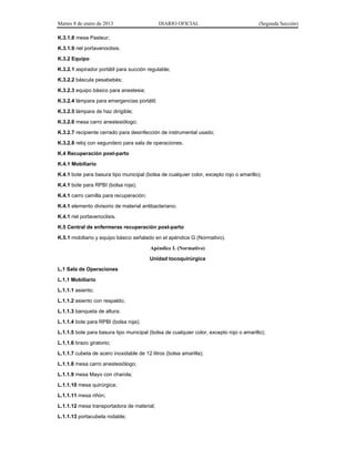 Martes 8 de enero de 2013 DIARIO OFICIAL (Segunda Sección)
K.3.1.8 mesa Pasteur;
K.3.1.9 riel portavenoclisis.
K.3.2 Equipo
K.3.2.1 aspirador portátil para succión regulable;
K.3.2.2 báscula pesabebés;
K.3.2.3 equipo básico para anestesia;
K.3.2.4 lámpara para emergencias portátil;
K.3.2.5 lámpara de haz dirigible;
K.3.2.6 mesa carro anestesiólogo;
K.3.2.7 recipiente cerrado para desinfección de instrumental usado;
K.3.2.8 reloj con segundero para sala de operaciones.
K.4 Recuperación post-parto
K.4.1 Mobiliario
K.4.1 bote para basura tipo municipal (bolsa de cualquier color, excepto rojo o amarillo);
K.4.1 bote para RPBI (bolsa roja);
K.4.1 carro camilla para recuperación;
K.4.1 elemento divisorio de material antibacteriano;
K.4.1 riel portavenoclisis.
K.5 Central de enfermeras recuperación post-parto
K.5.1 mobiliario y equipo básico señalado en el apéndice G (Normativo).
Apéndice L (Normativo)
Unidad tocoquirúrgica
L.1 Sala de Operaciones
L.1.1 Mobiliario
L.1.1.1 asiento;
L.1.1.2 asiento con respaldo;
L.1.1.3 banqueta de altura;
L.1.1.4 bote para RPBI (bolsa roja);
L.1.1.5 bote para basura tipo municipal (bolsa de cualquier color, excepto rojo o amarillo);
L.1.1.6 brazo giratorio;
L.1.1.7 cubeta de acero inoxidable de 12 litros (bolsa amarilla);
L.1.1.8 mesa carro anestesiólogo;
L.1.1.9 mesa Mayo con charola;
L.1.1.10 mesa quirúrgica;
L.1.1.11 mesa riñón;
L.1.1.12 mesa transportadora de material;
L.1.1.13 portacubeta rodable;
 