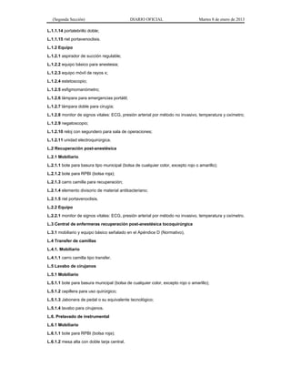 (Segunda Sección) DIARIO OFICIAL Martes 8 de enero de 2013
L.1.1.14 portalebrillo doble;
L.1.1.15 riel portavenoclisis.
L.1.2 Equipo
L.1.2.1 aspirador de succión regulable;
L.1.2.2 equipo básico para anestesia;
L.1.2.3 equipo móvil de rayos x;
L.1.2.4 estetoscopio;
L.1.2.5 esfigmomanómetro;
L.1.2.6 lámpara para emergencias portátil;
L.1.2.7 lámpara doble para cirugía;
L.1.2.8 monitor de signos vitales: ECG, presión arterial por método no invasivo, temperatura y oxímetro;
L.1.2.9 negatoscopio;
L.1.2.10 reloj con segundero para sala de operaciones;
L.1.2.11 unidad electroquirúrgica.
L.2 Recuperación post-anestésica
L.2.1 Mobiliario
L.2.1.1 bote para basura tipo municipal (bolsa de cualquier color, excepto rojo o amarillo);
L.2.1.2 bote para RPBI (bolsa roja);
L.2.1.3 carro camilla para recuperación;
L.2.1.4 elemento divisorio de material antibacteriano;
L.2.1.5 riel portavenoclisis.
L.2.2 Equipo
L.2.2.1 monitor de signos vitales: ECG, presión arterial por método no invasivo, temperatura y oxímetro.
L.3 Central de enfermeras recuperación post-anestésica tocoquirúrgica
L.3.1 mobiliario y equipo básico señalado en el Apéndice D (Normativo).
L.4 Transfer de camillas
L.4.1. Mobiliario
L.4.1.1 carro camilla tipo transfer.
L.5 Lavabo de cirujanos
L.5.1 Mobiliario
L.5.1.1 bote para basura municipal (bolsa de cualquier color, excepto rojo o amarillo);
L.5.1.2 cepillera para uso quirúrgico;
L.5.1.3 Jabonera de pedal o su equivalente tecnológico;
L.5.1.4 lavabo para cirujanos.
L.6. Prelavado de instrumental
L.6.1 Mobiliario
L.6.1.1 bote para RPBI (bolsa roja);
L.6.1.2 mesa alta con doble tarja central.
 