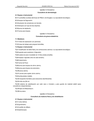 (Segunda Sección) DIARIO OFICIAL Martes 8 de enero de 2013
Apéndice X (Normativo)
Consultorio de dermatología
X.1 Equipo e Instrumental
X.1.1 cucharillas (curetas) dérmicas de Piffard o de Douglas o su equivalente tecnológico;
X.1.2 equipo de fulguración;
X.1.4 extractor de comedones con lanceta;
X.1.5 lámpara con lupa de tres dioptrías;
X.1.6 pinza de depilación;
X.1.7 pinza para biopsia.
Apéndice Y (Normativo)
Consultorio de gineco-obstetricia
Y.1 Mobiliario
Y.1.1 mesa de exploración con pierneras;
Y.1.2 mesa de trabajo para preparar laminillas.
Y.2 Equipo e instrumental
Y.2.1 amplificador de latido fetal y de contracciones uterinas o su equivalente tecnológico;
Y.2.2 aparato para cauterizar o fulgurador;
Y.2.4 cubeta de acero inoxidable de 12 litros (bolsa amarilla);
Y.2.5 espejos vaginales (tres de cada tamaño);
Y.2.6 histerómetro;
Y.2.7 pinza de Pozzi;
Y.2.8 pinza para biopsia de cérvix uterino;
Y.2.9 pinza para biopsia de endometrio;
Y.2.10 pinza uterina;
Y.2.11 pinzas para sujetar cérvix uterino;
Y.2.3 portacubetas rodable;
Y.2.12 recipiente hermético para soluciones desinfectantes;
Y.2.13 riñón de 250 ml;
Y.2.14 sistema de esterilización por calor seco o húmedo y para guarda de material estéril (para
consultorios independientes);
Y.2.15 tijera de Metzenbaum;
Y.2.16 torundero.
Apéndice Z (Normativo)
Consultorio de medicina física y de rehabilitación
Z.1 Equipo e instrumental
Z.1.1 cinta métrica;
Z.1.2 goniómetro;
Z.1.3 martillo de reflejos;
Z.1.4 plantoscopio.
 