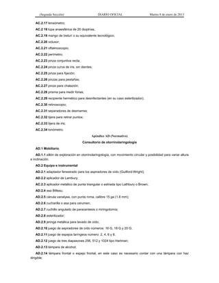 (Segunda Sección) DIARIO OFICIAL Martes 8 de enero de 2013
AC.2.17 lensómetro;
AC.2 18 lupa anaesférica de 20 dioptrías;
AC.2.19 mango de bisturí o su equivalente tecnológico;
AC.2.20 oclusor;
AC.2.21 oftalmoscopio;
AC.2.22 perímetro;
AC.2.23 pinza conjuntiva recta;
AC.2.24 pinza curva de iris, sin dientes;
AC.2.25 pinza para fijación;
AC.2.26 pinzas para pestañas;
AC.2.27 pinza para chalazión;
AC.2.28 prisma para medir forias;
AC.2.29 recipiente hermético para desinfectantes (en su caso esterilizador);
AC.2.30 retinoscopio;
AC.2.31 separadores de desmarres;
AC.2.32 tijera para retirar puntos;
AC.2.33 tijera de iris;
AC.2.34 tonómetro.
Apéndice AD (Normativo)
Consultorio de otorrinolaringología
AD.1 Mobiliario
AD.1.1 sillón de exploración en otorrinolaringología, con movimiento circular y posibilidad para variar altura
e inclinación.
AD.2 Equipo e instrumental
AD.2.1 adaptador fenestrado para los aspiradores de oído (Guilford-Wright);
AD.2.2 aplicador de Lambury;
AC.2.3 aplicador metálico de punta triangular o estriada tipo Lathbury o Brown;
AD.2.4 asa Billeau;
AD.2.5 cánula vanalyea, con punta roma, calibre 15 ga (1.8 mm);
AD.2.6 cucharilla o asa para cerumen;
AD.2.7 cuchillo angulado de paracentesis o miringotomía;
AD.2.8 esterilizador;
AD.2.9 jeringa metálica para lavado de oído;
AD.2.10 juego de aspiradores de oído números: 16 G, 18 G y 20 G;
AD.2.11 juego de espejos laríngeos número: 2, 4, 6 y 8;
AD.2.12 juego de tres diapasones 256, 512 y 1024 tipo Hartman;
AD.2.13 lámpara de alcohol;
AD.2.14 lámpara frontal o espejo frontal, en este caso es necesario contar con una lámpara con haz
dirigible;
 