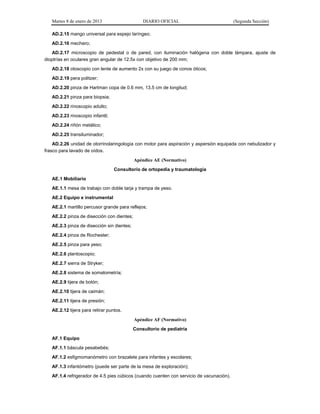 Martes 8 de enero de 2013 DIARIO OFICIAL (Segunda Sección)
AD.2.15 mango universal para espejo laríngeo;
AD.2.16 mechero;
AD.2.17 microscopio de pedestal o de pared, con iluminación halógena con doble lámpara, ajuste de
dioptrías en oculares gran angular de 12.5x con objetivo de 200 mm;
AD.2.18 otoscopio con lente de aumento 2x con su juego de conos óticos;
AD.2.19 pera politzer;
AD.2.20 pinza de Hartman copa de 0.6 mm, 13.5 cm de longitud;
AD.2.21 pinza para biopsia;
AD.2.22 rinoscopio adulto;
AD.2.23 rinoscopio infantil;
AD.2.24 riñón metálico;
AD.2.25 transiluminador;
AD.2.26 unidad de otorrinolaringología con motor para aspiración y aspersión equipada con nebulizador y
frasco para lavado de oídos.
Apéndice AE (Normativo)
Consultorio de ortopedia y traumatología
AE.1 Mobiliario
AE.1.1 mesa de trabajo con doble tarja y trampa de yeso.
AE.2 Equipo e instrumental
AE.2.1 martillo percusor grande para reflejos;
AE.2.2 pinza de disección con dientes;
AE.2.3 pinza de disección sin dientes;
AE.2.4 pinza de Rochester;
AE.2.5 pinza para yeso;
AE.2.6 plantoscopio;
AE.2.7 sierra de Stryker;
AE.2.8 sistema de somatometría;
AE.2.9 tijera de botón;
AE.2.10 tijera de caimán;
AE.2.11 tijera de presión;
AE.2.12 tijera para retirar puntos.
Apéndice AF (Normativo)
Consultorio de pediatría
AF.1 Equipo
AF.1.1 báscula pesabebés;
AF.1.2 esfigmomanómetro con brazalete para infantes y escolares;
AF.1.3 infantómetro (puede ser parte de la mesa de exploración);
AF.1.4 refrigerador de 4.5 pies cúbicos (cuando cuenten con servicio de vacunación).
 
