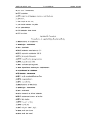 Martes 8 de enero de 2013 DIARIO OFICIAL (Segunda Sección)
AJ.2.11 pinza Forester recta;
AJ.2.12 portagujas;
AJ.2.13 recipiente con tapa para soluciones esterilizadoras;
AJ.2.14 riñón;
AJ.2.15 sondas de tres vías;
AJ.2.16 sondas uretrales con globo;
AJ.2.17 tijera de Mayo;
AJ.2.18 tijera para retirar puntos;
AJ.2.19 torundero.
Apéndice AK (Normativo)
Consultorios de especialidades de estomatología
AK.1 Consultorio de Endodoncia
AK.1.1 Equipo e instrumental
AK.1.1.1 atacadores;
AK.1.1.2 espaciador para conductos D11;
AK.1.1.3 explorador endodóntico DG-16;
AK.1.1.4 lámpara de fotocurado
AK.1.1.5 limas diferentes tipos y medidas;
AK.1.1.6 pinzas de corte distal;
AK.1.1.7 recortador de Gutapercha;
AK.1.1.8 regla de anillo metálica para conductometría.
AK.2 Consultorio de Parodoncia
AK.2.1 Equipo e Instrumental
AK.2.1.1 sonda periodontal Goldman Fox;
AK.2.1.2 mango de bisturí;
AK.2.1.3 excavador E2.
AK.3 Consultorio de Ortodoncia
AK.3.1 Equipo e Instrumental
AK.3.1.1 arcos nitinol;
AK.3.1.2 empujador de bandas metálicas;
AK.3.1.3 estrella posicionadora de bandas;
AK.3.1.4 lápiz ligador;
AK.3.1.5 lima para bandas;
AK.3.1.6 luks MA 57;
AK.3.1.7 luks para sellar 1, 2 y 3;
AK.3.1.8 pinza “how” curva;
AK.3.1.9 pinza “how” recta;
 