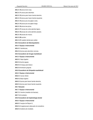 (Segunda Sección) DIARIO OFICIAL Martes 8 de enero de 2013
AK.3.1.10 pinza de la rosa;
AK.3.1.11 pinza para abombar;
AK.3.1.12 pinza para hacer banda derecha;
AK.3.1.13 pinza para hacer banda izquierda;
AK.3.1.14 pinza pico de pájaro corta;
AK.3.1.15 pinza pico de pájaro larga;
AK.3.1.16 pinza tres picos;
AK.3.1.17 pinzas de corte alambre ligero;
AK.3.1.18 pinzas de corte alambre pesado;
AK.3.1.19 pinzas de mosco;
AK.3.1.20 pucher;
AK.3.1.21 soplete dental para soldar.
AK.4 Consultorio de Odontopediatría
AK.4.1 Equipo e Instrumental
AK.4.1.1 abrebocas;
AK.4.1.2 pinza para abombar coronas.
AK.5 Consultorio de Cirugía maxilofacial
AK.5.1 Equipo e Instrumental
AK.5.1.1 lápiz ligador;
AK.5.1.2 porta agujas;
AK.5.1.3 mango para bisturí;
AK.5.1.4 retractor gingival.
AK.6 Consultorio de Ortopedia maxilofacial
AK.6.1 Equipo e Instrumental
AK.6.1.1 arcos nitinol;
AK.6.1.2 lápiz ligador;
AK.6.1.3 pinza para hacer banda derecha;
AK.6.1.4 pinza para hacer banda izquierda.
AK.7 Oclusión
AK.7.1 Equipo e Instrumental
AK.7.1.1 dontrix (medidor de fuerzas);
AK.7.1.2 mordedor.
AK.8 Consultorio de Implantología dental
AK.8.1 Equipo e Instrumental
AK.8.1.1 equipo de Rayos X;
AK.8.1.2 negatoscopio adecuado al consultorio;
AK.8.1.3 sistema de revelado.
 