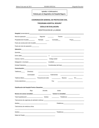 Martes 8 de enero de 2013 DIARIO OFICIAL (Segunda Sección)
Apéndice A (Informativo)
Cédula para el diagnóstico de Hospital Seguro.
COORDINACION GENERAL DE PROTECCION CIVIL
“PROGRAMA HOSPITAL SEGURO”
CEDULA DE EVALUACION.
IDENTIFICACION DE LA UNIDAD
Hospital (nomenclatura): ___________________________________________________________________________
Nivel de operación: _______________ Segundo ________ Tercero ______________________
Propiedad del inmueble:________ Rentado _____ Comodato___ Propio__________
Fecha de construcción del inmueble:_______________
Fecha de inicio de operación:__________
Ubicación:_______________________________________________________________________________________
Domicilio:________________________________________________________________________________________
Entre calles:___________________________________ y _____________________________________________
Colonia o barrio:________________________________ Código postal: ______________________________
Delegación o municipio:_________________________ Localidad:_________________________________________
Entidad Federativa:_____________________________ Coordenadas (lat-long):______________________________
Comunicación:___________________________________________________________________________________
Telefónica:_____ Directo(s): _______________________________________________________________
Conmutador: _______________ Extensiones: ________________________________
Telefonía Matra:________________ Frecuencia de radio: ____________ Alcance: ______ Km.________
Correo electrónico:______________ Fax: ___________________________________
Clasificación del Hospital Frente a Desastres:_________________________________________________________
Rojo Amarillo Verde
Número de camas censables:_________________________ Camas no censables:___________________
Total hospitalización:______________________ Adultos __________ Pediátricos: ______________________
Total servicio de urgencias y/o admisión continua: ________________________________________________________
Adultos:_______________________________________ Pediátricos:____________________________
Total servicio de medicina crítica:
___________________________________________________________________________________
Adultos:__________________________________________________ Pediátricos:____________________________
Salas de Cirugía:__________________________________________
 