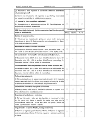 Martes 8 de enero de 2013 DIARIO OFICIAL (Segunda Sección)
¿El hospital ha sido reparado o construido utilizando estándares
actuales apropiados?
Corroborar si el inmueble ha sido reparado, en qué fecha y si se realizó
con base a la normatividad de establecimientos seguros.
  
¿El hospital ha sido remodelado o adaptado?
B= Remodelaciones o adaptaciones mayores; M= Remodelaciones y/o
adaptaciones moderadas; A= Menores.
  
2.3.2 Seguridad relacionada al sistema estructural y el tipo de material
usado en la edificación.
Grado de Seguridad
BAJO MEDIO ALTO
Calidad de la construcción.
B= Deteriorada por meteorización, grietas en primer nivel y elementos
discontinuos de altura; M= Deteriorada sólo por meteorización; A= Sana,
no se observan deterioro ni grietas.
  
Materiales de construcción de la estructura.
B= Oxidada con escamas, grietas mayores a 3mm; M= Grietas entre 1 y 3
mm y oxido en forma de polvo; A= Grietas menores a 1mm. No hay oxido.
  
Interacción de los elementos No Estructurales con la Estructura.
B= Separación menor al 0.5% de la altura del edificio de menor altura; M=
Separación entre 0.5 – 1.5% de la altura del edificio de menor altura; A=
Separación mayor al 1.5% del edificio de menor altura.
  
Proximidad de los edificios (martilleo, túnel de viento, incendios, etc.)
B= Separación menor al 0.5% de la altura del edificio de menor altura; M=
Separación entre 0.5 – 1.5% de la altura del edificio de menor altura; A=
Separación mayor al 1.5% del edificio de menor altura.
  
Redundancia estructural.
B= Menos de tres líneas de resistencia en cada dirección; M= 3 líneas de
resistencia en cada dirección o líneas con orientación no ortogonal; A= Más
de 3 líneas de resistencia en cada dirección ortogonal del edificio.
  
Detallamiento estructural incluyendo conexiones.
B= Edificio anterior a los años 70; M= Edificio construido en los años 70 u
80´s; A=Edificio de los años 90s o superior.
  
Seguridad de fundaciones o cimientos.
B= No hay información y sabe que la profundidad es menor que 1.5 mts;
M= No cuenta con planos ni estudio de suelos pero sabe que la
profundidad es mayor que 1.5 mts; A= Cuenta con planos, estudio de
suelos, y profundidades mayores a 1.5 mts.
  
Irregularidades en planta (Rigidez, masa y resistencia).
B= Formas no regulares y estructura no uniforme; M= Formas no regulares
pero con estructura uniforme; A= Formas regulares y estructura uniforme
en planta.
  
 