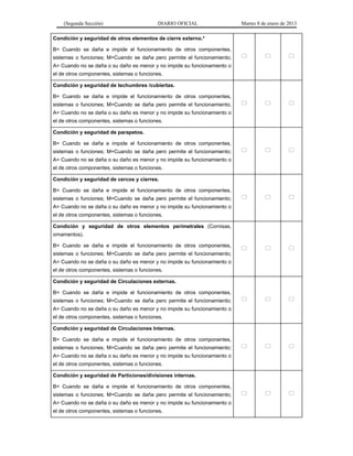 (Segunda Sección) DIARIO OFICIAL Martes 8 de enero de 2013
Condición y seguridad de otros elementos de cierre externo.*
B= Cuando se daña e impide el funcionamiento de otros componentes,
sistemas o funciones; M=Cuando se daña pero permite el funcionamiento;
A= Cuando no se daña o su daño es menor y no impide su funcionamiento o
el de otros componentes, sistemas o funciones.
  
Condición y seguridad de techumbres /cubiertas.
B= Cuando se daña e impide el funcionamiento de otros componentes,
sistemas o funciones; M=Cuando se daña pero permite el funcionamiento;
A= Cuando no se daña o su daño es menor y no impide su funcionamiento o
el de otros componentes, sistemas o funciones.
  
Condición y seguridad de parapetos.
B= Cuando se daña e impide el funcionamiento de otros componentes,
sistemas o funciones; M=Cuando se daña pero permite el funcionamiento;
A= Cuando no se daña o su daño es menor y no impide su funcionamiento o
el de otros componentes, sistemas o funciones.
  
Condición y seguridad de cercos y cierres.
B= Cuando se daña e impide el funcionamiento de otros componentes,
sistemas o funciones; M=Cuando se daña pero permite el funcionamiento;
A= Cuando no se daña o su daño es menor y no impide su funcionamiento o
el de otros componentes, sistemas o funciones.
  
Condición y seguridad de otros elementos perimetrales (Cornisas,
ornamentos).
B= Cuando se daña e impide el funcionamiento de otros componentes,
sistemas o funciones; M=Cuando se daña pero permite el funcionamiento;
A= Cuando no se daña o su daño es menor y no impide su funcionamiento o
el de otros componentes, sistemas o funciones.
  
Condición y seguridad de Circulaciones externas.
B= Cuando se daña e impide el funcionamiento de otros componentes,
sistemas o funciones; M=Cuando se daña pero permite el funcionamiento;
A= Cuando no se daña o su daño es menor y no impide su funcionamiento o
el de otros componentes, sistemas o funciones.
  
Condición y seguridad de Circulaciones Internas.
B= Cuando se daña e impide el funcionamiento de otros componentes,
sistemas o funciones; M=Cuando se daña pero permite el funcionamiento;
A= Cuando no se daña o su daño es menor y no impide su funcionamiento o
el de otros componentes, sistemas o funciones.
  
Condición y seguridad de Particiones/divisiones internas.
B= Cuando se daña e impide el funcionamiento de otros componentes,
sistemas o funciones; M=Cuando se daña pero permite el funcionamiento;
A= Cuando no se daña o su daño es menor y no impide su funcionamiento o
el de otros componentes, sistemas o funciones.
  
 