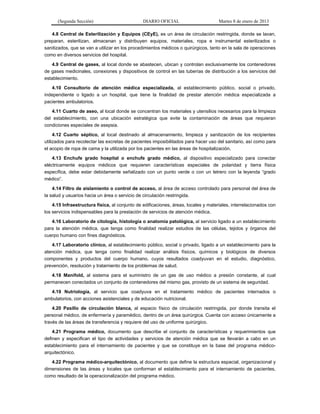 (Segunda Sección) DIARIO OFICIAL Martes 8 de enero de 2013
4.8 Central de Esterilización y Equipos (CEyE), es un área de circulación restringida, donde se lavan,
preparan, esterilizan, almacenan y distribuyen equipos, materiales, ropa e instrumental esterilizados o
sanitizados, que se van a utilizar en los procedimientos médicos o quirúrgicos, tanto en la sala de operaciones
como en diversos servicios del hospital.
4.9 Central de gases, al local donde se abastecen, ubican y controlan exclusivamente los contenedores
de gases medicinales, conexiones y dispositivos de control en las tuberías de distribución a los servicios del
establecimiento.
4.10 Consultorio de atención médica especializada, al establecimiento público, social o privado,
independiente o ligado a un hospital, que tiene la finalidad de prestar atención médica especializada a
pacientes ambulatorios.
4.11 Cuarto de aseo, al local donde se concentran los materiales y utensilios necesarios para la limpieza
del establecimiento, con una ubicación estratégica que evite la contaminación de áreas que requieran
condiciones especiales de asepsia.
4.12 Cuarto séptico, al local destinado al almacenamiento, limpieza y sanitización de los recipientes
utilizados para recolectar las excretas de pacientes imposibilitados para hacer uso del sanitario, así como para
el acopio de ropa de cama y la utilizada por los pacientes en las áreas de hospitalización.
4.13 Enchufe grado hospital o enchufe grado médico, al dispositivo especializado para conectar
eléctricamente equipos médicos que requieren características especiales de polaridad y tierra física
específica, debe estar debidamente señalizado con un punto verde o con un letrero con la leyenda “grado
médico”.
4.14 Filtro de aislamiento o control de acceso, al área de acceso controlado para personal del área de
la salud y usuarios hacia un área o servicio de circulación restringida.
4.15 Infraestructura física, al conjunto de edificaciones, áreas, locales y materiales, interrelacionados con
los servicios indispensables para la prestación de servicios de atención médica.
4.16 Laboratorio de citología, histología o anatomía patológica, al servicio ligado a un establecimiento
para la atención médica, que tenga como finalidad realizar estudios de las células, tejidos y órganos del
cuerpo humano con fines diagnósticos.
4.17 Laboratorio clínico, al establecimiento público, social o privado, ligado a un establecimiento para la
atención médica, que tenga como finalidad realizar análisis físicos, químicos y biológicos de diversos
componentes y productos del cuerpo humano, cuyos resultados coadyuvan en el estudio, diagnóstico,
prevención, resolución y tratamiento de los problemas de salud.
4.18 Manifold, al sistema para el suministro de un gas de uso médico a presión constante, al cual
permanecen conectados un conjunto de contenedores del mismo gas, provisto de un sistema de seguridad.
4.19 Nutriología, al servicio que coadyuva en el tratamiento médico de pacientes internados o
ambulatorios, con acciones asistenciales y de educación nutricional.
4.20 Pasillo de circulación blanca, al espacio físico de circulación restringida, por donde transita el
personal médico, de enfermería y paramédico, dentro de un área quirúrgica. Cuenta con acceso únicamente a
través de las áreas de transferencia y requiere del uso de uniforme quirúrgico.
4.21 Programa médico, documento que describe el conjunto de características y requerimientos que
definen y especifican el tipo de actividades y servicios de atención médica que se llevarán a cabo en un
establecimiento para el internamiento de pacientes y que se constituye en la base del programa médico-
arquitectónico.
4.22 Programa médico-arquitectónico, al documento que define la estructura espacial, organizacional y
dimensiones de las áreas y locales que conforman el establecimiento para el internamiento de pacientes,
como resultado de la operacionalización del programa médico.
 