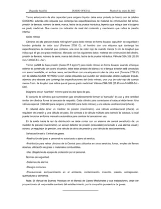 (Segunda Sección) DIARIO OFICIAL Martes 8 de enero de 2013
Termo estacionario de alta capacidad para oxígeno líquido: debe estar pintado de blanco con la palabra
OXIGENO, además otra etiqueta que contenga las especificaciones de material de construcción del termo,
presión de llenado, número de serie, marca, fecha de la prueba hidráulica, leyenda que indique que el oxígeno
es grado medicinal. Que cuenta con indicador de nivel del contenido y manómetro que indica la presión
interna.
Oxido nitroso
Cilindros de alta presión (hasta 100 kg/cm²) para óxido nitroso en forma licuada: capuchón de seguridad y
hombro pintados de color azul (Pantone 2758 C), el hombro con una etiqueta que contenga las
especificaciones de material que contiene, una cruz de color rojo de cuando menos 5 cm de longitud que
indica que el gas es grado medicinal. Marcado con los siguientes datos: material de construcción del cilindro,
presión de llenado, número de serie, marca del cilindro, fecha de la prueba hidráulica. Válvula CGA 326 (20.95
mm-14NGO-Ext.-Der).
Termo portátil de baja presión (hasta 27.5 kg/cm²) para óxido nitroso en forma licuada: cuando el tanque
exterior es construido con acero al carbón, debe estar pintado de blanco y si el tanque exterior está construido
con acero inoxidable, en ambos casos, se identifican con una etiqueta circular de color azul (Pantone 2758 C)
con la palabra OXIDO NITROSO o con varias etiquetas que pueden ser observadas desde cualquier ángulo,
además otra etiqueta que contenga las especificaciones del óxido nitroso, una cruz de color rojo de cuando
menos 5 cm. de longitud que indica que el gas es grado medicinal. Válvula CGA 326 (20.95 mm-14NGO-Ext.-
Der).
Diagrama de un “Manifold” mínimo para los dos tipos de gas.
El conjunto de cilindros que suministran gas simultáneamente forman la “bancada” en uso y otra cantidad
similar de cilindros forma la bancada de respaldo. Cada cilindro para conectarse al cabezal debe tener: Una
válvula especial (CGA540 para oxígeno y CGA326 para óxido nitroso) y una válvula unidireccional (check).
El cabezal debe tener un medidor de presión (manómetro), una válvula unidireccional (check), un
regulador de presión y una válvula de paso. Se conecta a la válvula múltiple para cambio de cabezal, la cual
puede funcionar en forma manual o automática para cambiar la bancada en uso.
En la salida hacia la red de distribución se debe contar con un sistema de control constituido de: un
medidor de presión (manómetro), un sensor detector de presión (presostato) conectado a una alarma visual y
sonora, un regulador de presión, una válvula de alivio de presión y una válvula de seccionamiento.
Señalización de la Central de gases.
-Restricción del paso a personal no autorizado o ajeno al servicio.
-Prohibición para retirar cilindros de la Central para utilizarlos en otros servicios, fumar, empleo de flamas
abiertas, utilización de grasa o materiales combustibles.
-Uso obligatorio de equipo de protección por el personal.
Normas de seguridad.
-Sistemas de alarma.
-Riesgos comunes.
-Precauciones: enriquecimiento en el ambiente, contaminación, incendio, presión, sobrepresión,
quemaduras y derrames.
Nota: El Manual de Buenas Prácticas en el Manejo de Gases Medicinales y sus Instalaciones, debe ser
proporcionado al responsable sanitario del establecimiento, por la compañía proveedora de gases.
___________________________
 