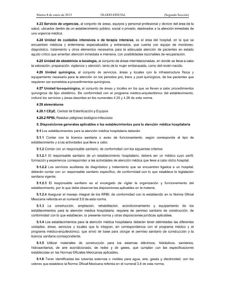 Martes 8 de enero de 2013 DIARIO OFICIAL (Segunda Sección)
4.23 Servicio de urgencias, al conjunto de áreas, equipos y personal profesional y técnico del área de la
salud, ubicados dentro de un establecimiento público, social o privado, destinados a la atención inmediata de
una urgencia médica.
4.24 Unidad de cuidados intensivos o de terapia intensiva, es el área del hospital, en la que se
encuentran médicos y enfermeras especializados y entrenados, que cuenta con equipo de monitoreo,
diagnóstico, tratamiento y otros elementos necesarios para la adecuada atención de pacientes en estado
agudo crítico que ameritan atención inmediata e intensiva, con posibilidades razonables de recuperación.
4.25 Unidad de obstetricia o tocología, al conjunto de áreas interrelacionadas, en donde se lleva a cabo
la valoración, preparación, vigilancia y atención, tanto de la mujer embarazada, como del recién nacido.
4.26 Unidad quirúrgica, al conjunto de servicios, áreas y locales con la infraestructura física y
equipamiento necesario para la atención en los periodos pre, trans y post quirúrgicos, de los pacientes que
requieren ser sometidos a procedimientos quirúrgicos.
4.27 Unidad tocoquirúrgica, al conjunto de áreas y locales en los que se llevan a cabo procedimientos
quirúrgicos de tipo obstétrico. De conformidad con el programa médico-arquitectónico del establecimiento,
incluirá los servicios y áreas descritas en los numerales 4.25 y 4.26 de esta norma.
4.28 abreviaturas
4.28.1 CEyE, Central de Esterilización y Equipos
4.28.2 RPBI, Residuo peligroso biológico-infeccioso
5. Disposiciones generales aplicables a los establecimientos para la atención médica hospitalaria
5.1 Los establecimientos para la atención médica hospitalaria deberán:
5.1.1 Contar con la licencia sanitaria o aviso de funcionamiento, según corresponda al tipo de
establecimiento y a las actividades que lleve a cabo.
5.1.2 Contar con un responsable sanitario, de conformidad con los siguientes criterios:
5.1.2.1 El responsable sanitario de un establecimiento hospitalario, deberá ser un médico cuyo perfil,
formación y experiencia correspondan a las actividades de atención médica que lleve a cabo dicho hospital;
5.1.2.2 Los servicios auxiliares de diagnóstico y tratamiento que se encuentren ligados a un hospital,
deberán contar con un responsable sanitario específico, de conformidad con lo que establece la legislación
sanitaria vigente;
5.1.2.3 El responsable sanitario es el encargado de vigilar la organización y funcionamiento del
establecimiento, por lo que debe observar las disposiciones aplicables en la materia;
5.1.2.4 Asegurar el manejo integral de los RPBI, de conformidad con lo establecido en la Norma Oficial
Mexicana referida en el numeral 3.9 de esta norma.
5.1.3 La construcción, ampliación, rehabilitación, acondicionamiento y equipamiento de los
establecimientos para la atención médica hospitalaria, requiere de permiso sanitario de construcción, de
conformidad con lo que establecen, la presente norma y otras disposiciones jurídicas aplicables.
5.1.4 Los establecimientos para la atención médica hospitalaria deberán tener delimitadas las diferentes
unidades, áreas, servicios y locales que lo integran, en correspondencia con el programa médico y el
programa médico-arquitectónico, que sirvió de base para otorgar el permiso sanitario de construcción y la
licencia sanitaria correspondiente.
5.1.5 Utilizar materiales de construcción para los sistemas eléctricos, hidráulicos, sanitarios,
hidrosanitarios, de aire acondicionado, de redes y de gases, que cumplan con las especificaciones
establecidas en las Normas Oficiales Mexicanas aplicables.
5.1.6 Tener identificadas las tuberías externas o visibles para agua, aire, gases y electricidad, con los
colores que establece la Norma Oficial Mexicana referida en el numeral 3.8 de esta norma.
 