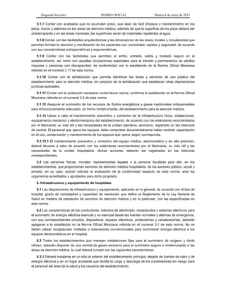 (Segunda Sección) DIARIO OFICIAL Martes 8 de enero de 2013
5.1.7 Contar con acabados que no acumulen polvo, que sean de fácil limpieza y mantenimiento en los
pisos, muros y plafones en las áreas de atención médica; además de que la superficie de los pisos deberá ser
antiderrapante y en las áreas húmedas, las superficies serán de materiales repelentes al agua.
5.1.8 Contar con las facilidades arquitectónicas y las dimensiones de las áreas, locales y circulaciones que
permitan brindar la atención y movilización de los pacientes con comodidad, rapidez y seguridad, de acuerdo
con sus características antropométricas y ergonométricas.
5.1.9 Contar con las facilidades que permitan el arribo, entrada, salida y traslado seguro en el
establecimiento, así como con aquellas circulaciones especiales para el tránsito y permanencia de adultos
mayores y personas con discapacidad, de conformidad con lo establecido en la Norma Oficial Mexicana
referida en el numeral 3.17 de esta norma.
5.1.10 Contar con la señalización que permita identificar las áreas y servicios de uso público del
establecimiento para la atención médica, sin perjuicio de la señalización que establecen otras disposiciones
jurídicas aplicables.
5.1.11 Contar con la protección necesaria contra fauna nociva, conforme lo establecido en la Norma Oficial
Mexicana referida en el numeral 3.5 de esta norma.
5.1.12 Asegurar el suministro de los recursos de fluidos energéticos y gases medicinales indispensables
para el funcionamiento adecuado, en forma ininterrumpida, del establecimiento para la atención médica.
5.1.13 Llevar a cabo el mantenimiento preventivo y correctivo de la infraestructura física, instalaciones,
equipamiento mecánico y electromecánico del establecimiento, de acuerdo con los estándares recomendados
por el fabricante, su vida útil y las necesidades de la unidad operativa, asimismo, registrarlo en las bitácoras
de control. El personal que opera los equipos, debe comprobar documentalmente haber recibido capacitación
en el uso, conservación y mantenimiento de los equipos que opera, según corresponda.
5.1.13.1 El mantenimiento preventivo y correctivo del equipo médico, electromédico y de alta precisión,
deberá llevarse a cabo de acuerdo con los estándares recomendados por el fabricante, su vida útil y las
necesidades de la unidad hospitalaria, dichas acciones, deberán ser registradas en las bitácoras
correspondientes.
5.2 Las personas físicas, morales, representantes legales o la persona facultada para ello, en los
establecimientos, que proporcionan servicios de atención médica hospitalaria, de los sectores público, social y
privado, en su caso, podrán solicitar la evaluación de la conformidad respecto de esta norma, ante los
organismos acreditados y aprobados para dicho propósito.
6. Infraestructura y equipamiento de hospitales
6.1 Las disposiciones de infraestructura y equipamiento, aplicarán en lo general, de acuerdo con el tipo de
hospital, grado de complejidad y capacidad de resolución que define el Reglamento de la Ley General de
Salud en materia de prestación de servicios de atención médica y en lo particular, con las especificadas en
esta norma.
6.2 Las características de los conductores, métodos de alambrado, receptáculos y sistemas eléctricos para
el suministro de energía eléctrica esencial y no esencial desde las fuentes normales y alternas de emergencia,
con sus correspondientes circuitos, dispositivos, equipos eléctricos, protecciones y canalizaciones, deberán
apegarse a lo establecido en la Norma Oficial Mexicana referida en el numeral 3.1 de esta norma. No se
deben utilizar receptáculos múltiples o extensiones convencionales para suministrar energía eléctrica a los
equipos electromédicos en el hospital.
6.3 Todos los establecimientos que manejen instalaciones fijas para el suministro de oxígeno y óxido
nitroso, deberán disponer de una central de gases exclusiva para el suministro seguro e ininterrumpido a las
áreas de atención médica, la cual deberá cumplir con las siguientes características:
6.3.1 Deberá instalarse en un sitio al exterior del establecimiento principal, alejada de fuentes de calor y de
energía eléctrica y en un lugar accesible que facilite la carga y descarga de los contenedores sin riesgo para
el personal del área de la salud y los usuarios del establecimiento;
 