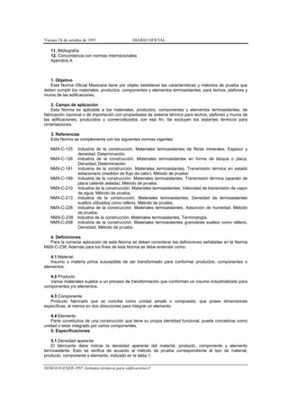 Viernes 24 de octubre de 1997                  DIARIO OFICIAL

   11. Bibliografía
   12. Concordancia con normas internacionales
   Apéndice A



   1. Objetivo
   Esta Norma Oficial Mexicana tiene por objeto establecer las características y métodos de prueba que
deben cumplir los materiales, productos, componentes y elementos termoaislantes, para techos, plafones y
muros de las edificaciones.

    2. Campo de aplicación
    Esta Norma es aplicable a los materiales, productos, componentes y elementos termoaislantes, de
fabricación nacional o de importación con propiedades de aislante térmico para techos, plafones y muros de
las edificaciones, producidos y comercializados con ese fin. Se excluyen los aislantes térmicos para
cimentaciones.

   3. Referencias
   Esta Norma se complementa con las siguientes normas vigentes:

   NMX-C-125      Industria de la construcción. Materiales termoaislantes de fibras minerales. Espesor y
                  densidad. Determinación.
   NMX-C-126      Industria de la construcción. Materiales termoaislantes en forma de bloque o placa.
                  Densidad. Determinación.
   NMX-C-181      Industria de la construcción. Materiales termoaislantes. Transmisión térmica en estado
                  estacionario (medidor de flujo de calor). Método de prueba.
   NMX-C-189      Industria de la construcción. Materiales termoaislantes. Transmisión térmica (aparato de
                  placa caliente aislada). Método de prueba.
   NMX-C-210      Industria de la construcción. Materiales termoaislantes. Velocidad de transmisión de vapor
                  de agua. Método de prueba.
   NMX-C-213      Industria de la construcción. Materiales termoaislantes. Densidad de termoaislantes
                  sueltos utilizados como relleno. Método de prueba.
   NMX-C-228      Industria de la construcción. Materiales termoaislantes. Adsorción de humedad. Método
                  de prueba.
   NMX-C-238      Industria de la construcción. Materiales termoaislantes. Terminología.
   NMX-C-258      Industria de la construcción. Materiales termoaislantes granulares sueltos como relleno.
                  Densidad. Método de prueba.

  4. Definiciones
  Para la correcta aplicación de esta Norma se deben considerar las definiciones señaladas en la Norma
NMX-C-238. Además para los fines de esta Norma se debe entender como:

   4.1 Material
   Insumo o materia prima susceptible de ser transformado para conformar productos, componentes o
elementos.

   4.2 Producto
   Varios materiales sujetos a un proceso de transformación que conforman un insumo industrializado para
componentes y/o elementos.

   4.3 Componente
   Producto fabricado que se concibe como unidad simple o compuesta, que posee dimensiones
específicas, al menos en dos direcciones para integrar un elemento.

   4.4 Elemento
   Parte constitutiva de una construcción que tiene su propia identidad funcional, puede concebirse como
unidad o estar integrado por varios componentes.
   5. Especificaciones

    5.1 Densidad aparente
    El fabricante debe indicar la densidad aparente del material, producto, componente y elemento
termoaislante. Esto se verifica de acuerdo al método de prueba correspondiente al tipo de material,
producto, componente y elemento, indicado en la tabla 1.

NOM-018-ENER-1997 Aislantes térmicos para edificaciones3
 