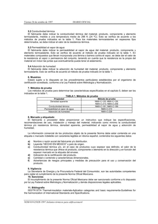 Viernes 24 de octubre de 1997                    DIARIO OFICIAL


    5.2 Conductividad térmica
    El fabricante debe indicar la conductividad térmica del material, producto, componente y elemento
termoaislante, medida a una temperatura media de 296 K (24 ºC). Esto se verifica de acuerdo a los
métodos de prueba indicados en la tabla 1. Para los materiales termoaislantes en espesores fijos
determinados, se debe indicar el valor de la resistencia térmica.

    5.3 Permeabilidad al vapor de agua
    El fabricante debe indicar la permeabilidad al vapor de agua del material, producto, componente y
elemento termoaislante. Esto se verifica de acuerdo al método de prueba indicado en la tabla 1. En
materiales compuestos que llevan incorporada una lámina o barrera contra el vapor, se debe dar el valor de
la resistencia al vapor o permeancia del conjunto, teniendo en cuenta que la resistencia es la propia del
material sin incluir las juntas que eventualmente pueda tener el aislamiento.

    5.4 Adsorción de humedad
    El fabricante debe indicar la adsorción de humedad del material, producto, componente y elemento
termoaislante. Esto se verifica de acuerdo al método de prueba indicado en la tabla 1.

    6. Muestreo
    Estará sujeto a lo dispuesto en los procedimientos particulares establecidos por el organismo de
certificación acreditado, conforme a la Ley Federal sobre Metrología y Normalización.

    7. Métodos de prueba
    Los métodos de prueba para determinar las características especificadas en el capítulo 5, deben ser los
indicados en la tabla 1.
                                     TABLA 1. Métodos de prueba
                             Propiedad                               Método de prueba
                          Densidad aparente                        NMX-C-125; NMX-C-126;
                                                                   NMX-C-213; NMX-C-258
                        Conductividad térmica                      NMX-C-181; NMX-C-189
                    Permeabilidad al vapor de agua                      NMX-C-210
                       Adsorción de humedad                             NMX-C-228

    8. Marcado y etiquetado
    El fabricante o proveedor debe proporcionar un instructivo que indique las especificaciones,
recomendaciones de uso, instalación y manejo del material; indicando como mínimo la conductividad
térmica y/o resistencia térmica, densidad aparente, permeabilidad al vapor de agua y adsorción de
humedad.

    La información comercial de los productos objeto de la presente Norma debe estar contenida en una
etiqueta o marcado indeleble con caracteres legibles en idioma español, contenidos los siguientes datos:

   a)    Nombre o razón social del fabricante y/o distribuidor.
   b)    Leyenda “HECHO EN MEXICO” o país de origen.
   c)    Conductividad térmica y/o, en el caso de productos cuyo espesor sea definido, el valor de la
         resistencia térmica que ofrece el producto, componente o elemento en la dirección y en función del
         espesor marcado en la etiqueta del envase.
   d)    Indicación de la certificación del producto.
   e)    Cantidad o contenido y características dimensionales.
   f)    Advertencias de riesgos principales y medidas de precaución para el uso y conservación del
         producto.

    9. Vigilancia
    La Secretaría de Energía y la Procuraduría Federal del Consumidor, son las autoridades competentes
para vigilar el cumplimiento de la presente Norma Oficial Mexicana.
    10. Sanciones
    El incumplimiento de la presente Norma Oficial Mexicana debe ser sancionado conforme a lo dispuesto
por la Ley Federal sobre Metrología y Normalización y demás disposiciones legales aplicables.

    11. Bibliografía
    ISO/TR 9774 Thermal-insulation materials-Aplication categories and basic requirements-Guidelines for
the harmonization of International Standards and Specifications.


NOM-018-ENER-1997 Aislantes térmicos para edificaciones4
 