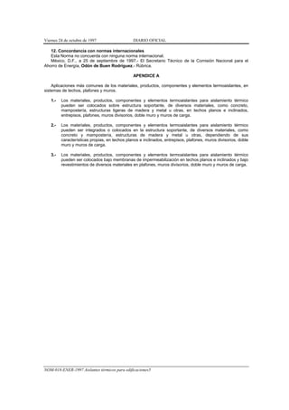 Viernes 24 de octubre de 1997                  DIARIO OFICIAL

   12. Concordancia con normas internacionales
   Esta Norma no concuerda con ninguna norma internacional.
   México, D.F., a 25 de septiembre de 1997.- El Secretario Técnico de la Comisión Nacional para el
Ahorro de Energía, Odón de Buen Rodríguez.- Rúbrica.

                                               APENDICE A

    Aplicaciones más comunes de los materiales, productos, componentes y elementos termoaislantes, en
sistemas de techos, plafones y muros.

   1.-   Los materiales, productos, componentes y elementos termoaislantes para aislamiento térmico
         pueden ser colocados sobre estructura soportante, de diversos materiales, como concreto,
         mampostería, estructuras ligeras de madera y metal u otras, en techos planos e inclinados,
         entrepisos, plafones, muros divisorios, doble muro y muros de carga.

   2.-   Los materiales, productos, componentes y elementos termoaislantes para aislamiento térmico
         pueden ser integrados o colocados en la estructura soportante, de diversos materiales, como
         concreto y mampostería, estructuras de madera y metal u otras, dependiendo de sus
         características propias, en techos planos e inclinados, entrepisos, plafones, muros divisorios, doble
         muro y muros de carga.

   3.-   Los materiales, productos, componentes y elementos termoaislantes para aislamiento térmico
         pueden ser colocados bajo membranas de impermeabilización en techos planos e inclinados y bajo
         revestimientos de diversos materiales en plafones, muros divisorios, doble muro y muros de carga.




NOM-018-ENER-1997 Aislantes térmicos para edificaciones5
 