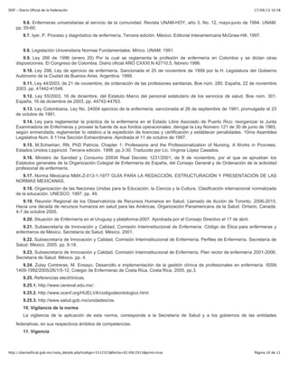 17/09/13 10:58DOF - Diario Oficial de la Federación
Página 10 de 11http://diariooficial.gob.mx/nota_detalle.php?codigo=5312523&fecha=02/09/2013&print=true
9.6. Enfermeras universitarias al servicio de la comunidad. Revista UNAM-HOY, año 3, No. 12, mayo-junio de 1994. UNAM.
pp. 55-60.
9.7. Iyer, P. Proceso y diagnóstico de enfermería. Tercera edición. México. Editorial Interamericana McGraw-Hill. 1997.
9.8. Legislación Universitaria Normas Fundamentales. Mírico. UNAM. 1991.
9.9. Ley 266 de 1996 (enero 25) Por la cual se reglamenta la profesión de enfermería en Colombia y se dictan otras
disposiciones. El Congreso de Colombia. Diario oficial AÑO CXXXI.N.42710.5, febrero 1996.
9.10. Ley 298, Ley de ejercicio de enfermería. Sancionada el 25 de noviembre de 1999 por la H. Legislatura del Gobierno
Autónomo de la Ciudad de Buenos Aires. Argentina. 1999.
9.11. Ley 44/2003, de 21 de noviembre, de ordenación de las profesiones sanitarias, Boe núm. 280. España, 22 de noviembre
2003. pp. 41442-41548.
9.12. Ley 55/2003, 16 de diciembre, del Estatuto Marco del personal estatutario de los servicios de salud, Boe núm. 301.
España, 16 de diciembre de 2003, pp. 44742-44763.
9.13. Ley Colombiana, Ley No. 24004 ejercicio de la enfermería, sancionada el 26 de septiembre de 1991, promulgada el 23
de octubre de 1991.
9.14. Ley para reglamentar la práctica de la enfermería en el Estado Libre Asociado de Puerto Rico: reorganizar la Junta
Examinadora de Enfermeras y proveer la fuente de sus fondos operacionales; derogar la Ley Número 121 de 30 de junio de 1965,
según enmendada; reglamentar lo relativo a la expedición de licencias y certificación y establecer penalidades. 10ma Asamblea
Legislativa Num. 9 11ma Sección Extraordinaria. Aprobada el 11 de octubre de 1997.
9.15. M.Schwirian, RN, PhD Patricia. Chapter 1: Professions and the Professionalization of Nursing. A Works in Procrees.
Estados Unidos Lippincot. Tercera edición. 1998. pp.3-30. Traducido por Lic. Virginia López Casados.
9.16. Ministro de Sanidad y Consumo 20934 Real Decreto 1231/2001, de 8 de noviembre, por el que se aprueban los
Estatutos generales de la Organización Colegial de Enfermería de España, del Consejo General y de Ordenación de la actividad
profesional de enfermería.
9.17. Norma Mexicana NMX-Z-013-1-1977 GUÍA PARA LA REDACCIÓN, ESTRUCTURACIÓN Y PRESENTACIÓN DE LAS
NORMAS MEXICANAS.
9.18. Organización de las Naciones Unidas para la Educación, la Ciencia y la Cultura. Clasificación internacional normalizada
de la educación. UNESCO. 1997. pp. 49.
9.19. Reunión Regional de los Observatorios de Recursos Humanos en Salud. Llamado de Acción de Toronto. 2006-2015,
Hacia una década de recursos humanos en salud para las Américas. Organización Panamericana de la Salud. Ontario, Canadá.
4-7 de octubre 2005.
9.20. Situación de Enfermería en el Uruguay y plataforma-2007. Aprobada por el Consejo Directivo el 17 de abril.
9.21. Subsecretaría de Innovación y Calidad, Comisión Interinstitucional de Enfermería. Código de Ética para enfermeras y
enfermeros de México. Secretaría de Salud. México. 2001.
9.22. Subsecretaría de Innovación y Calidad, Comisión Interinstitucional de Enfermería. Perfiles de Enfermería. Secretaría de
Salud. México. 2005. pp. 9-18.
9.23. Subsecretaría de Innovación y Calidad, Comisión Interinstitucional de Enfermería. Plan rector de enfermería 2001-2006.
Secretaría de Salud. México. pp. 4.
9.24. Zulay Contreras, M. Ensayo. Desarrollo e implementación de la gestión clínica de profesionales en enfermería. ISSN
1409-1992/2005/26/1/5-12, Colegio de Enfermeras de Costa Rica. Costa Rica. 2005. pp.3.
9.25. Referencias electrónicas.
9.25.1. http://www.ceneval.edu.mx/.
9.25.2. http://www.ocenf.org/HUELVA/codigodeontologico.html.
9.25.3. http://www.salud.gob.mx/unidades/cie.
10. Vigilancia de la norma
La vigilancia de la aplicación de esta norma, corresponde a la Secretaría de Salud y a los gobiernos de las entidades
federativas, en sus respectivos ámbitos de competencias.
11. Vigencia
 