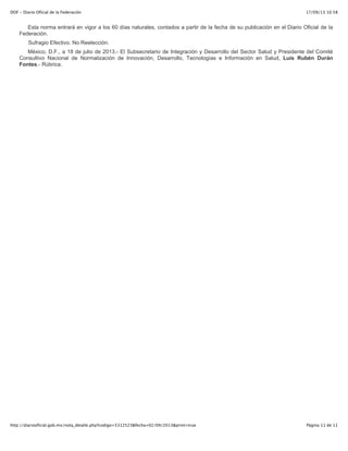 17/09/13 10:58DOF - Diario Oficial de la Federación
Página 11 de 11http://diariooficial.gob.mx/nota_detalle.php?codigo=5312523&fecha=02/09/2013&print=true
Esta norma entrará en vigor a los 60 días naturales, contados a partir de la fecha de su publicación en el Diario Oficial de la
Federación.
Sufragio Efectivo. No Reelección.
México, D.F., a 18 de julio de 2013.- El Subsecretario de Integración y Desarrollo del Sector Salud y Presidente del Comité
Consultivo Nacional de Normalización de Innovación, Desarrollo, Tecnologías e Información en Salud, Luis Rubén Durán
Fontes.- Rúbrica.
 