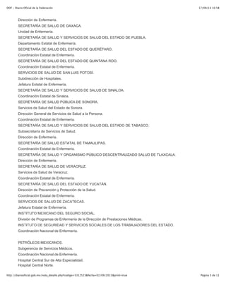 17/09/13 10:58DOF - Diario Oficial de la Federación
Página 3 de 11http://diariooficial.gob.mx/nota_detalle.php?codigo=5312523&fecha=02/09/2013&print=true
SECRETARÍA DE SALUD DEL ESTADO DE NUEVO LEÓN.
Dirección de Enfermería.
SECRETARÍA DE SALUD DE OAXACA.
Unidad de Enfermería.
SECRETARÍA DE SALUD Y SERVICIOS DE SALUD DEL ESTADO DE PUEBLA.
Departamento Estatal de Enfermería.
SECRETARÍA DE SALUD DEL ESTADO DE QUERÉTARO.
Coordinación Estatal de Enfermería.
SECRETARÍA DE SALUD DEL ESTADO DE QUINTANA ROO.
Coordinación Estatal de Enfermería.
SERVICIOS DE SALUD DE SAN LUIS POTOSÍ.
Subdirección de Hospitales.
Jefatura Estatal de Enfermería.
SECRETARÍA DE SALUD Y SERVICIOS DE SALUD DE SINALOA.
Coordinación Estatal de Sinaloa.
SECRETARÍA DE SALUD PÚBLICA DE SONORA.
Servicios de Salud del Estado de Sonora.
Dirección General de Servicios de Salud a la Persona.
Coordinación Estatal de Enfermería.
SECRETARÍA DE SALUD Y SERVICIOS DE SALUD DEL ESTADO DE TABASCO.
Subsecretaría de Servicios de Salud.
Dirección de Enfermería.
SECRETARÍA DE SALUD ESTATAL DE TAMAULIPAS.
Coordinación Estatal de Enfermería.
SECRETARÍA DE SALUD Y ORGANISMO PÚBLICO DESCENTRALIZADO SALUD DE TLAXCALA.
Dirección de Enfermería.
SECRETARÍA DE SALUD DE VERACRUZ.
Servicios de Salud de Veracruz.
Coordinación Estatal de Enfermería.
SECRETARÍA DE SALUD DEL ESTADO DE YUCATÁN.
Dirección de Prevención y Protección de la Salud.
Coordinación Estatal de Enfermería.
SERVICIOS DE SALUD DE ZACATECAS.
Jefatura Estatal de Enfermería.
INSTITUTO MEXICANO DEL SEGURO SOCIAL.
División de Programas de Enfermería de la Dirección de Prestaciones Médicas.
INSTITUTO DE SEGURIDAD Y SERVICIOS SOCIALES DE LOS TRABAJADORES DEL ESTADO.
Coordinación Nacional de Enfermería.
PETRÓLEOS MEXICANOS.
Subgerencia de Servicios Médicos.
Coordinación Nacional de Enfermería.
Hospital Central Sur de Alta Especialidad.
Hospital Central Norte.
 