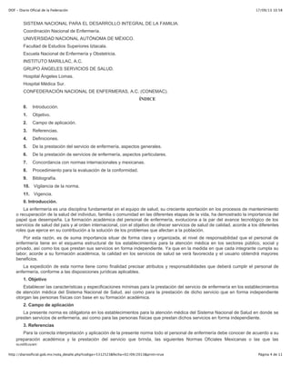 17/09/13 10:58DOF - Diario Oficial de la Federación
Página 4 de 11http://diariooficial.gob.mx/nota_detalle.php?codigo=5312523&fecha=02/09/2013&print=true
SISTEMA NACIONAL PARA EL DESARROLLO INTEGRAL DE LA FAMILIA.
Coordinación Nacional de Enfermería.
UNIVERSIDAD NACIONAL AUTÓNOMA DE MÉXICO.
Facultad de Estudios Superiores Iztacala.
Escuela Nacional de Enfermería y Obstetricia.
INSTITUTO MARILLAC, A.C.
GRUPO ÁNGELES SERVICIOS DE SALUD.
Hospital Ángeles Lomas.
Hospital Médica Sur.
CONFEDERACIÓN NACIONAL DE ENFERMERAS, A.C. (CONEMAC).
ÍNDICE
0. Introducción.
1. Objetivo.
2. Campo de aplicación.
3. Referencias.
4. Definiciones.
5. De la prestación del servicio de enfermería, aspectos generales.
6. De la prestación de servicios de enfermería, aspectos particulares.
7. Concordancia con normas internacionales y mexicanas.
8. Procedimiento para la evaluación de la conformidad.
9. Bibliografía.
10. Vigilancia de la norma.
11. Vigencia.
0. Introducción.
La enfermería es una disciplina fundamental en el equipo de salud, su creciente aportación en los procesos de mantenimiento
o recuperación de la salud del individuo, familia o comunidad en las diferentes etapas de la vida, ha demostrado la importancia del
papel que desempeña. La formación académica del personal de enfermería, evoluciona a la par del avance tecnológico de los
servicios de salud del país y al orden internacional, con el objetivo de ofrecer servicios de salud de calidad, acorde a los diferentes
roles que ejerce en su contribución a la solución de los problemas que afectan a la población.
Por esta razón, es de suma importancia situar de forma clara y organizada, el nivel de responsabilidad que el personal de
enfermería tiene en el esquema estructural de los establecimientos para la atención médica en los sectores público, social y
privado, así como los que prestan sus servicios en forma independiente. Ya que en la medida en que cada integrante cumpla su
labor, acorde a su formación académica, la calidad en los servicios de salud se verá favorecida y el usuario obtendrá mayores
beneficios.
La expedición de esta norma tiene como finalidad precisar atributos y responsabilidades que deberá cumplir el personal de
enfermería, conforme a las disposiciones jurídicas aplicables.
1. Objetivo
Establecer las características y especificaciones mínimas para la prestación del servicio de enfermería en los establecimientos
de atención médica del Sistema Nacional de Salud, así como para la prestación de dicho servicio que en forma independiente
otorgan las personas físicas con base en su formación académica.
2. Campo de aplicación
La presente norma es obligatoria en los establecimientos para la atención médica del Sistema Nacional de Salud en donde se
presten servicios de enfermería, así como para las personas físicas que prestan dichos servicios en forma independiente.
3. Referencias
Para la correcta interpretación y aplicación de la presente norma todo el personal de enfermería debe conocer de acuerdo a su
preparación académica y la prestación del servicio que brinda, las siguientes Normas Oficiales Mexicanas o las que las
sustituyan:
 