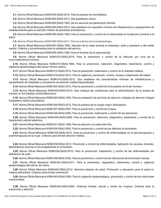 17/09/13 10:58DOF - Diario Oficial de la Federación
Página 5 de 11http://diariooficial.gob.mx/nota_detalle.php?codigo=5312523&fecha=02/09/2013&print=true
sustituyan:
3.1. Norma Oficial Mexicana NOM-003-SSA3-2010, Para la práctica de hemodiálisis.
3.2. Norma Oficial Mexicana NOM-004-SSA3-2012, Del expediente clínico.
3.3. Norma Oficial Mexicana NOM-005-SSA2-1993, De los servicios de planificación familiar.
3.4. Norma Oficial Mexicana NOM-005-SSA3-2010, Que establece los requisitos mínimos de infraestructura y equipamiento de
establecimientos para la atención médica de pacientes ambulatorios.
3.5. Norma Oficial Mexicana NOM-006-SSA2-1993, Para la prevención y control de la tuberculosis en la atención primaria a la
salud.
3.6. Norma Oficial Mexicana NOM-006-SSA3-2011, Para la práctica de la anestesiología.
3.7. Norma Oficial Mexicana NOM-007-SSA2-1993, Atención de la mujer durante el embarazo, parto y puerperio y del recién
nacido. Criterios y procedimientos para la prestación del servicio.
3.8. Norma Oficial Mexicana NOM-009-SSA2-1993, Para el fomento de la salud escolar.
3.9. Norma Oficial Mexicana NOM-010-SSA2-2010, Para la prevención y control de la infección por virus de la
inmunodeficiencia humana.
3.10. Norma Oficial Mexicana NOM-014-SSA2-1994, Para la prevención, detección, diagnóstico, tratamiento, control y
vigilancia epidemiológica del cáncer cérvico uterino.
3.11. Norma Oficial Mexicana NOM-015-SSA2-2010, Para la prevención, tratamiento y control de la diabetes mellitus.
3.12. Norma Oficial Mexicana NOM-016-SSA2-2012, Para la vigilancia, prevención, control, manejo y tratamiento del cólera.
3.13. Norma Oficial Mexicana NOM-016-SSA3-2012, Que establece las características mínimas de infraestructura y
equipamiento de hospitales y consultorios de atención médica especializada.
3.14. Norma Oficial Mexicana NOM-022-SSA2-2012, Para la prevención y control de la brucelosis en el ser humano.
3.15. Norma Oficial Mexicana NOM-022-SSA3-2012, Que instituye las condiciones para la administración de la terapia de
infusión en los Estados Unidos Mexicanos.
3.16. Norma Oficial Mexicana NOM-025-SSA2-1994, Para la prestación de servicios de salud en unidades de atención integral
hospitalaria médico-psiquiátrica.
3.17. Norma Oficial Mexicana NOM-026-SSA3-2012, Para la práctica de la cirugía mayor ambulatoria.
3.18. Norma Oficial Mexicana NOM-027-SSA2-2007, Para la prevención y control de la lepra.
3.19. Norma Oficial Mexicana NOM-028-SSA2-2009, Para la prevención, tratamiento y control de las adicciones.
3.20. Norma Oficial Mexicana NOM-030-SSA2-2009, Para la prevención, detección, diagnóstico, tratamiento y control de la
hipertensión arterial sistémica.
3.21. Norma Oficial Mexicana NOM-031-SSA2-1999, Para la atención a la salud del niño.
3.22. Norma Oficial Mexicana NOM-034-SSA2-2002, Para la prevención y control de los defectos al nacimiento.
3.23. Norma Oficial Mexicana NOM-035-SSA2-2012, Para la prevención y control de enfermedades en la perimenopausia y
postmenopausia de la mujer. Criterios para brindar atención médica.
3.24. Norma Oficial Mexicana NOM-036-SSA2-2012, Prevención y control de enfermedades. Aplicación de vacunas, toxoides,
faboterápicos (sueros) e inmunoglobulinas en el humano.
3.25. Norma Oficial Mexicana NOM-038-SSA2-2010, Para la prevención, tratamiento y control de las enfermedades por
deficiencia de yodo.
3.26. Norma Oficial Mexicana NOM-039-SSA2-2002, Para la prevención y control de las infecciones de transmisión sexual.
3.27. Norma Oficial Mexicana NOM-041-SSA2-2011, Para la prevención, diagnóstico, tratamiento, control y vigilancia
epidemiológica del cáncer de mama.
3.28. Norma Oficial Mexicana NOM-043-SSA2-2012, Servicios básicos de salud. Promoción y educación para la salud en
materia alimentaria. Criterios para brindar orientación.
3.29. Norma Oficial Mexicana NOM-045-SSA2-2005, Para la vigilancia epidemiológica, prevención y control de las infecciones
nosocomiales.
3.30. Norma Oficial Mexicana NOM-046-SSA2-2005, Violencia familiar, sexual y contra las mujeres. Criterios para la
prevención y atención.
 