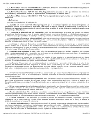 17/09/13 10:58DOF - Diario Oficial de la Federación
Página 6 de 11http://diariooficial.gob.mx/nota_detalle.php?codigo=5312523&fecha=02/09/2013&print=true
3.31. Norma Oficial Mexicana NOM-087-SEMARNAT-SSA1-2002, Protección ambientalSalud ambientalResiduos peligrosos
biológico-infecciososClasificación y especificaciones de manejo.
3.32. Norma Oficial Mexicana NOM-206-SSA1-2002, Regulación de los servicios de salud que establece los criterios de
funcionamiento y atención en los servicios de urgencias de los establecimientos de atención médica.
3.33. Norma Oficial Mexicana NOM-253-SSA1-2012, Para la disposición de sangre humana y sus componentes con fines
terapéuticos.
4. Definiciones
Para efectos de esta norma se entenderá por:
4.1. cuidado: A la acción encaminada a hacer por alguien lo que no puede hacer la persona por sí sola con respecto a sus
necesidades básicas, incluye también la explicación para mejorar la salud a través de la enseñanza de lo desconocido, la
facilitación de la expresión de sentimientos, la intención de mejorar la calidad de la vida del enfermo y su familia ante la nueva
experiencia que debe afrontar.
4.2. cuidados de enfermería de alta complejidad: A los que se proporcionan al paciente que requiere de atención
especializada. Usualmente, es en áreas de atención específica, donde comúnmente el cuidado es individualizado, se apoya con
la utilización de equipos biomédicos de tecnología avanzada y personal de enfermería especializado en la rama correspondiente.
4.3. cuidados de enfermería de baja complejidad: A los que se proporcionan al paciente que se encuentra en estado de
alerta y hemodinámicamente estable, con mínimo riesgo vital o en recuperación de un proceso mórbido. El cuidado se enfoca a
satisfacer las necesidades básicas de salud y de la vida cotidiana.
4.4. cuidados de enfermería de mediana complejidad: A los que se proporcionan al paciente que se encuentra en un
proceso mórbido que no requiere de alta tecnología; los cuidados se relacionan con el grado de dependencia de las personas
para cubrir sus necesidades de salud. El personal de enfermería requiere contar con conocimientos, habilidades y destrezas para
la atención integral del paciente, familia o comunidad.
4.5. diagnóstico de enfermería: Al juicio clínico sobre las respuestas de la persona, familia o comunidad ante procesos
vitales o problemas de salud reales o potenciales que son la base para la selección de intervenciones, y el logro de los objetivos
que la enfermera responsable de la persona desea alcanzar.
4.6. enfermera(o): A la persona que ha concluido sus estudios de nivel superior en el área de la enfermería, en alguna
institución perteneciente al Sistema Educativo Nacional y se le ha expedido cédula de ejercicio con efectos de patente por la
autoridad educativa competente, para ejercer profesionalmente la enfermería.
4.7. enfermería: A la ciencia y arte humanístico dedicada al mantenimiento y promoción del bienestar de la salud de las
personas, ha desarrollado una visión integral de la persona, familia y comunidad y una serie de conocimientos, principios,
fundamentos, habilidades y actitudes que le han permitido promover, prevenir, fomentar, educar e investigar acerca del cuidado
de la salud a través de intervenciones dependientes, independientes o interdependientes:
4.7.1. intervenciones de enfermería dependientes: A las actividades que realiza el personal de enfermería por prescripción
de otro profesional de la salud en el tratamiento de los pacientes, de acuerdo al ámbito de competencia de cada integrante del
personal de enfermería;
4.7.2. intervenciones de enfermería independientes: A las actividades que ejecuta el personal de enfermería dirigidas a la
atención de las respuestas humanas, son acciones para las cuales está legalmente autorizado a realizar de acuerdo a su
formación académica y experiencia profesional. Son actividades que no requieren prescripción previa por otros profesionales de la
salud;
4.7.3. intervenciones de enfermería interdependientes: A las actividades que el personal de enfermería lleva a cabo junto a
otros miembros del equipo de salud; se llaman también multidisciplinarias, pueden implicar la colaboración de asistentes sociales,
expertos en nutrición, fisioterapeutas, médicos, entre otros.
4.8. función administrativa: A las actividades que realiza el personal de enfermería para gestionar los recursos materiales,
científicos y técnicos de equipo o recurso humano necesario, y complementario acorde a sus competencias y experiencia, para
otorgar los cuidados de enfermería y alcanzar los objetivos de la organización y de los prestadores de los servicios.
4.9. función asistencial: A las actividades que realiza el personal de enfermería acordadas, disponibles o posibles,
relacionadas con el cuidado directo o indirecto de las personas, familias o comunidades, según sea el caso y de acuerdo al
ámbito de competencia del personal de enfermería.
4.10. función de investigación: A las actividades que realiza el personal profesional de enfermería para aplicar el método
científico en sus vertientes cuantitativas o cualitativas para la producción, reafirmación y validación del conocimiento científico de
esta disciplina, que permitan su aplicación en los servicios de salud basados en la evidencia científica contribuyendo así, en las
mejores prácticas del cuidado de enfermería para contribuir a garantizar la calidad en la atención.
4.11. función docente: A las actividades que realiza el personal profesional de enfermería relacionadas a la educación para
 
