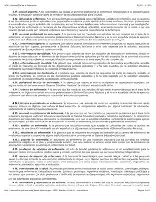 17/09/13 10:58DOF - Diario Oficial de la Federación
Página 7 de 11http://diariooficial.gob.mx/nota_detalle.php?codigo=5312523&fecha=02/09/2013&print=true
4.11. función docente: A las actividades que realiza el personal profesional de enfermería relacionadas a la educación para
la salud, la educación continua y para la formación de recursos humanos para la salud.
4.12. personal de enfermería: A la persona formada o capacitada para proporcionar cuidados de enfermería que de acuerdo
a las disposiciones jurídicas aplicables y su preparación académica, puede realizar actividades auxiliares, técnicas, profesionales
o especializadas, según su ámbito de competencia, en las funciones asistenciales, administrativas, docentes y de investigación.
El personal de enfermería, en términos de las disposiciones jurídicas aplicables, independientemente de si existe o no una
relación laboral, puede ser: personal profesional de enfermería y personal no profesional de enfermería.
4.13. personal profesional de enfermería: A la persona que ha concluido sus estudios de nivel superior en el área de la
enfermería, en alguna institución educativa perteneciente al Sistema Educativo Nacional y le ha sido expedida cédula de ejercicio
profesional con efectos de patente por la autoridad educativa competente. En esta clasificación se incluyen:
4.13.1. enfermera(o) general: A la persona que obtuvo título de licenciatura en enfermería expedido por alguna institución de
educación del tipo superior, perteneciente al Sistema Educativo Nacional y le ha sido expedida por la autoridad educativa
competente la cédula profesional correspondiente;
4.13.2. enfermera(o) especialista: A la persona que, además de reunir los requisitos de licenciado en enfermería, obtuvo el
diploma de especialización en términos de las disposiciones jurídicas aplicables y le ha sido expedida por la autoridad educativa
competente la cédula profesional de especialización correspondiente a un área específica de competencia;
4.13.3. enfermera(o) con maestría: A la persona que, además de reunir los requisitos de licenciatura en enfermería, acredita
el grado de maestría, en términos de las disposiciones jurídicas aplicables y le ha sido expedida por la autoridad educativa
competente la cédula profesional de maestría correspondiente;
4.13.4. enfermera(o) con doctorado: A la persona que, además de reunir los requisitos del grado de maestría, acredita el
grado de doctorado, en términos de las disposiciones jurídicas aplicables y le ha sido expedida por la autoridad educativa
competente la cédula profesional de doctorado correspondiente.
4.14. profesional técnico de enfermería: A la persona que obtuvo el título o un diploma de capacitación expedidos por
alguna institución perteneciente al Sistema Educativo Nacional. Se incluyen en esta clasificación
4.14.1. técnico en enfermería: A la persona que ha concluido sus estudios de tipo medio superior (técnico) en el área de la
enfermería, en alguna institución educativa perteneciente al Sistema Educativo Nacional y le ha sido expedida cédula de ejercicio
profesional con efectos de patente por la autoridad educativa competente.
4.14.2. técnico especializado en enfermería: A la persona que, además de reunir los requisitos de estudios de nivel medio
superior, obtuvo un diploma que señala el área específica de competencia expedido por alguna institución de educación,
perteneciente al Sistema Educativo Nacional.
4.15. personal no profesional de enfermería: A la persona que no ha concluido su preparación académica en el área de la
enfermería en alguna institución educativa perteneciente al Sistema Educativo Nacional o habiéndola concluido no ha obtenido el
documento correspondiente que demuestre tal circunstancia, para que la autoridad educativa competente la autorice para ejercer
dicha actividad. En esta clasificación se encuentran la auxiliar de enfermería, los estudiantes y pasantes de enfermería:
4.15.1. auxiliar de enfermería: A la persona que obtuvo constancia que acredite la conclusión del curso de auxiliar de
enfermería, de una duración mínima de un año expedido por alguna institución perteneciente al Sistema Educativo Nacional;
4.15.2. estudiante de enfermería: A la persona que se encuentra en proceso de formación en la carrera de enfermería de
nivel medio superior o superior de alguna institución educativa perteneciente al Sistema Educativo Nacional;
4.15.3. pasante de enfermería: Al estudiante de enfermería de una institución educativa que ha cumplido los créditos
académicos exigidos en el plan y programas de estudio, que para realizar el servicio social debe contar con la constancia de
adscripción y aceptación expedida por la Secretaría de Salud.
4.16. prestación de servicios de enfermería: Al acto de brindar cuidados de enfermería en un establecimiento para la
atención médica en los sectores público, social y privado, así como, los que prestan sus servicios de forma independiente.
4.17. proceso de atención de enfermería: A la herramienta metodológica, que permite otorgar cuidados a las personas
sanas o enfermas a través de una atención sistematizada e integral, cuyo objetivo principal es atender las respuestas humanas
individuales o grupales, reales o potenciales; está compuesto de cinco etapas interrelacionadas: valoración, diagnóstico de
enfermería, planeación, ejecución y evaluación.
4.18. profesionales de la salud: Al personal que labora en las instituciones de salud como: médicos, odontólogos, biólogos,
bacteriólogos, enfermeras, trabajadoras sociales, químicos, psicólogos, ingenieros sanitarios, nutriólogos, dietólogos, patólogos y
sus ramas, que cuenten con título profesional o certificado de especialización que hayan sido legalmente expedidos y registrados
por las autoridades educativas competentes.
4.19. revalidación y equivalencia de estudios: Al acto administrativo a través del cual la autoridad educativa competente
otorga validez oficial a aquellos estudios realizados dentro o fuera del Sistema Educativo Nacional, siempre y cuando sean
 