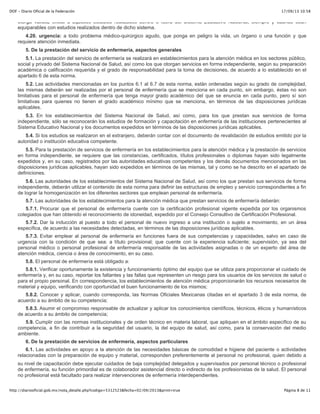 17/09/13 10:58DOF - Diario Oficial de la Federación
Página 8 de 11http://diariooficial.gob.mx/nota_detalle.php?codigo=5312523&fecha=02/09/2013&print=true
otorga validez oficial a aquellos estudios realizados dentro o fuera del Sistema Educativo Nacional, siempre y cuando sean
equiparables con estudios realizados dentro de dicho sistema.
4.20. urgencia: a todo problema médico-quirúrgico agudo, que ponga en peligro la vida, un órgano o una función y que
requiere atención inmediata.
5. De la prestación del servicio de enfermería, aspectos generales
5.1. La prestación del servicio de enfermería se realizará en establecimientos para la atención médica en los sectores público,
social y privado del Sistema Nacional de Salud, así como los que otorgan servicios en forma independiente, según su preparación
académica o calificación requerida y el grado de responsabilidad para la toma de decisiones, de acuerdo a lo establecido en el
apartado 6 de esta norma.
5.2. Las actividades mencionadas en los puntos 6.1 al 6.7 de esta norma, están ordenadas según su grado de complejidad,
las mismas deberán ser realizadas por el personal de enfermería que se menciona en cada punto, sin embargo, éstas no son
limitativas para el personal de enfermería que tenga mayor grado académico del que se enuncia en cada punto, pero sí son
limitativas para quienes no tienen el grado académico mínimo que se menciona, en términos de las disposiciones jurídicas
aplicables.
5.3. En los establecimientos del Sistema Nacional de Salud, así como, para los que prestan sus servicios de forma
independiente, sólo se reconocerán los estudios de formación y capacitación en enfermería de las instituciones pertenecientes al
Sistema Educativo Nacional y los documentos expedidos en términos de las disposiciones jurídicas aplicables.
5.4. Si los estudios se realizaron en el extranjero, deberán contar con el documento de revalidación de estudios emitido por la
autoridad o institución educativa competente.
5.5. Para la prestación de servicios de enfermería en los establecimientos para la atención médica y la prestación de servicios
en forma independiente, se requiere que las constancias, certificados, títulos profesionales o diplomas hayan sido legalmente
expedidos y, en su caso, registrados por las autoridades educativas competentes y los demás documentos mencionados en las
disposiciones jurídicas aplicables, hayan sido expedidos en términos de las mismas, tal y como se ha descrito en el apartado de
definiciones.
5.6. Las autoridades de los establecimientos del Sistema Nacional de Salud, así como los que prestan sus servicios de forma
independiente, deberán utilizar el contenido de esta norma para definir las estructuras de empleo y servicio correspondientes a fin
de lograr la homogenización en los diferentes sectores que emplean personal de enfermería.
5.7. Las autoridades de los establecimientos para la atención médica que prestan servicios de enfermería deberán:
5.7.1. Procurar que el personal de enfermería cuente con la certificación profesional vigente expedida por los organismos
colegiados que han obtenido el reconocimiento de idoneidad, expedido por el Consejo Consultivo de Certificación Profesional.
5.7.2. Dar la inducción al puesto a todo el personal de nuevo ingreso a una institución o sujeto a movimiento, en un área
específica, de acuerdo a las necesidades detectadas, en términos de las disposiciones jurídicas aplicables.
5.7.3. Evitar emplear al personal de enfermería en funciones fuera de sus competencias y capacidades, salvo en caso de
urgencia con la condición de que sea: a título provisional; que cuente con la experiencia suficiente; supervisión, ya sea del
personal médico o personal profesional de enfermería responsable de las actividades asignadas o de un experto del área de
atención médica, ciencia o área de conocimiento, en su caso.
5.8. El personal de enfermería está obligado a:
5.8.1. Verificar oportunamente la existencia y funcionamiento óptimo del equipo que se utiliza para proporcionar el cuidado de
enfermería y, en su caso, reportar los faltantes y las fallas que representen un riesgo para los usuarios de los servicios de salud o
para el propio personal. En correspondencia, los establecimientos de atención médica proporcionarán los recursos necesarios de
material y equipo, verificando con oportunidad el buen funcionamiento de los mismos;
5.8.2. Conocer y aplicar, cuando corresponda, las Normas Oficiales Mexicanas citadas en el apartado 3 de esta norma, de
acuerdo a su ámbito de su competencia;
5.8.3. Asumir el compromiso responsable de actualizar y aplicar los conocimientos científicos, técnicos, éticos y humanísticos
de acuerdo a su ámbito de competencia;
5.9. Cumplir con las normas institucionales y de orden técnico en materia laboral, que apliquen en el ámbito específico de su
competencia, a fin de contribuir a la seguridad del usuario, la del equipo de salud, así como, para la conservación del medio
ambiente.
6. De la prestación de servicios de enfermería, aspectos particulares
6.1. Las actividades en apoyo a la atención de las necesidades básicas de comodidad e higiene del paciente o actividades
relacionadas con la preparación de equipo y material, corresponden preferentemente al personal no profesional, quien debido a
su nivel de capacitación debe ejecutar cuidados de baja complejidad delegados y supervisados por personal técnico o profesional
de enfermería, su función primordial es de colaborador asistencial directo o indirecto de los profesionistas de la salud. El personal
no profesional está facultado para realizar intervenciones de enfermería interdependientes.
6.2. La prestación de servicios de enfermería que corresponden a los profesionales técnicos de enfermería en el ámbito
 