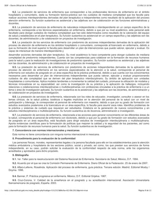 17/09/13 10:58DOF - Diario Oficial de la Federación
Página 9 de 11http://diariooficial.gob.mx/nota_detalle.php?codigo=5312523&fecha=02/09/2013&print=true
6.2. La prestación de servicios de enfermería que corresponden a los profesionales técnicos de enfermería en el ámbito
hospitalario y comunitario, dada su formación teórico-práctica son los cuidados de mediana complejidad que los faculta para
realizar acciones interdependientes derivadas del plan terapéutico e independientes como resultado de la aplicación del proceso
atención enfermería. Su función sustantiva es asistencial y las adjetivas son de colaboración en las funciones administrativas y
docentes.
6.3. La prestación de servicios de enfermería de naturaleza independiente o interdependiente en un campo específico de la
enfermería, corresponde a los técnicos especializados en enfermería, debido a que por su nivel académico, este personal está
facultado para otorgar cuidados de mediana complejidad que han sido determinados como resultado de la valoración del equipo
de salud y establecidos en el plan terapéutico. Su función sustantiva es asistencial en un campo específico y las adjetivas son las
docentes, de administración y de colaboración en proyectos de investigación.
6.4. La prestación de los servicios de enfermería con predominio de acciones independientes derivadas de la aplicación del
proceso de atención de enfermería en los ámbitos hospitalario o comunitario, corresponde al licenciado en enfermería, debido a
que su formación de nivel superior lo faculta para desarrollar un plan de intervenciones que puede valorar, ejecutar y evaluar. Es
capaz de interactuar de manera interdependiente y
desarrollar acciones derivadas del plan terapéutico. Su nivel académico lo hace competente para otorgar cuidados de mediana
complejidad de predominio independientes. Cuenta con las competencias para colaborar en la formación de recursos humanos
para la salud y para la realización de investigaciones de predominio operativo. Su función sustantiva es asistencial y las adjetivas
son las docentes, de administración y de colaboración en proyectos de investigación.
6.5. La prestación de servicios de enfermería con predominio de acciones independientes derivadas de la aplicación del
proceso de atención de enfermería en los servicios especializados de la atención a la salud, corresponde al personal de
enfermería con estudios de posgrado en un área específica de la práctica profesional, debido a que cuenta con los conocimientos
necesarios para desarrollar un plan de intervenciones independientes que pueda valorar, ejecutar y evaluar proporcionando
cuidados de alta complejidad que se deriven del plan terapéutico interdisciplinario. Su ámbito de aplicación son unidades
hospitalarias o comunitarias. Aplica modelos tendientes a incrementar la calidad del cuidado, promueve la utilización de modelos y
técnicas innovadoras en su especialidad, así como la investigación de su práctica y la aplicación de hallazgos, incluyendo
relaciones o colaboraciones interdisciplinarias o multidisciplinarias con profesiones vinculadas a la práctica de enfermería o a un
tema o área de investigación aplicada. Su función sustantiva es la asistencial y las adjetivas son las docentes, de administración y
de colaboración en proyectos de investigación.
6.6. La prestación de servicios de enfermería, relacionada con los roles de educador, investigador, consultor o asesor en los
temas clínicos, de la salud pública, bioéticos o legales implícitos en la atención del personal de la salud con un nivel de
participación y liderazgo, le corresponden al personal de enfermería con maestría, debido a que por su grado de formación con
estudios avanzados posteriores a la licenciatura en un área específica, lo faculta para asumir esos roles. Identifica problemas de
la práctica y sistemas de cuidado que requieran ser estudiados. Colabora en la generación de nuevos conocimientos y en
estudios interdisciplinarios o multidisciplinarios. Su función sustantiva es de docencia, administración e investigación.
6.7. La prestación de servicios de enfermería, relacionada a las acciones para generar conocimiento en las diferentes áreas de
la salud, corresponde al personal de enfermería con doctorado, debido a que por su grado de formación con estudios avanzados
de posgrado en un área específica, está facultado para dirigir estudios de investigación interdisciplinaria o multidisciplinaria.
Aporta evidencias científicas para la formulación de políticas que mejoren la calidad y la seguridad de los pacientes, así como
para la formación de recursos humanos para la salud. Su función sustantiva es de investigación.
7. Concordancia con normas internacionales y mexicanas
Esta norma no tiene concordancia con ninguna norma internacional ni mexicana.
8. Procedimiento para la evaluación de la conformidad
Las personas físicas, morales, representantes legales o la persona facultada para ello en los establecimientos para la atención
médica ambulatoria y hospitalaria de los sectores público, social y privado, así como, los que prestan sus servicios de forma
independiente, en su caso, podrán solicitar la evaluación de la conformidad respecto de esta norma, ante los organismos
acreditados y aprobados para dicho propósito.
9. Bibliografía
9.1. 1er. Taller para la reestructuración del Sistema Nacional de Enfermería. Secretaría de Salud, México, D.F. 1994.
9.2. Acuerdo por el que se crea la Comisión Permanente de Enfermería. Diario Oficial de la Federación. 25 de enero de 2007.
9.3. Alfaro-Lefevre, Rosalinda. Aplicación del proceso de enfermería, guía práctica. Tercera edición. Madrid. Editorial Mosby /
Doyma. 1996.
9.4. Banner, P. Práctica progresiva en enfermería. México, D.F. Editorial Grijalva. 1987.
9.5. Cruz-Corona, V. Calidad de la enseñanza en el posgrado y su acreditación internacional. Asociación Universitaria
Iberoamericana de posgrado, España. 2003.
 