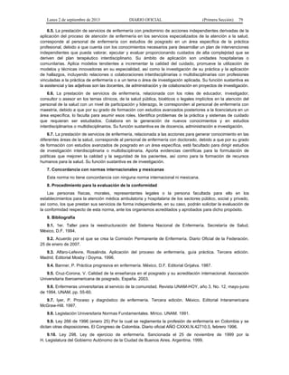 Lunes 2 de septiembre de 2013 DIARIO OFICIAL (Primera Sección) 79
6.5. La prestación de servicios de enfermería con predominio de acciones independientes derivadas de la
aplicación del proceso de atención de enfermería en los servicios especializados de la atención a la salud,
corresponde al personal de enfermería con estudios de posgrado en un área específica de la práctica
profesional, debido a que cuenta con los conocimientos necesarios para desarrollar un plan de intervenciones
independientes que pueda valorar, ejecutar y evaluar proporcionando cuidados de alta complejidad que se
deriven del plan terapéutico interdisciplinario. Su ámbito de aplicación son unidades hospitalarias o
comunitarias. Aplica modelos tendientes a incrementar la calidad del cuidado, promueve la utilización de
modelos y técnicas innovadoras en su especialidad, así como la investigación de su práctica y la aplicación
de hallazgos, incluyendo relaciones o colaboraciones interdisciplinarias o multidisciplinarias con profesiones
vinculadas a la práctica de enfermería o a un tema o área de investigación aplicada. Su función sustantiva es
la asistencial y las adjetivas son las docentes, de administración y de colaboración en proyectos de investigación.
6.6. La prestación de servicios de enfermería, relacionada con los roles de educador, investigador,
consultor o asesor en los temas clínicos, de la salud pública, bioéticos o legales implícitos en la atención del
personal de la salud con un nivel de participación y liderazgo, le corresponden al personal de enfermería con
maestría, debido a que por su grado de formación con estudios avanzados posteriores a la licenciatura en un
área específica, lo faculta para asumir esos roles. Identifica problemas de la práctica y sistemas de cuidado
que requieran ser estudiados. Colabora en la generación de nuevos conocimientos y en estudios
interdisciplinarios o multidisciplinarios. Su función sustantiva es de docencia, administración e investigación.
6.7. La prestación de servicios de enfermería, relacionada a las acciones para generar conocimiento en las
diferentes áreas de la salud, corresponde al personal de enfermería con doctorado, debido a que por su grado
de formación con estudios avanzados de posgrado en un área específica, está facultado para dirigir estudios
de investigación interdisciplinaria o multidisciplinaria. Aporta evidencias científicas para la formulación de
políticas que mejoren la calidad y la seguridad de los pacientes, así como para la formación de recursos
humanos para la salud. Su función sustantiva es de investigación.
7. Concordancia con normas internacionales y mexicanas
Esta norma no tiene concordancia con ninguna norma internacional ni mexicana.
8. Procedimiento para la evaluación de la conformidad
Las personas físicas, morales, representantes legales o la persona facultada para ello en los
establecimientos para la atención médica ambulatoria y hospitalaria de los sectores público, social y privado,
así como, los que prestan sus servicios de forma independiente, en su caso, podrán solicitar la evaluación de
la conformidad respecto de esta norma, ante los organismos acreditados y aprobados para dicho propósito.
9. Bibliografía
9.1. 1er. Taller para la reestructuración del Sistema Nacional de Enfermería. Secretaría de Salud,
México, D.F. 1994.
9.2. Acuerdo por el que se crea la Comisión Permanente de Enfermería. Diario Oficial de la Federación.
25 de enero de 2007.
9.3. Alfaro-Lefevre, Rosalinda. Aplicación del proceso de enfermería, guía práctica. Tercera edición.
Madrid. Editorial Mosby / Doyma. 1996.
9.4. Banner, P. Práctica progresiva en enfermería. México, D.F. Editorial Grijalva. 1987.
9.5. Cruz-Corona, V. Calidad de la enseñanza en el posgrado y su acreditación internacional. Asociación
Universitaria Iberoamericana de posgrado, España. 2003.
9.6. Enfermeras universitarias al servicio de la comunidad. Revista UNAM-HOY, año 3, No. 12, mayo-junio
de 1994. UNAM. pp. 55-60.
9.7. Iyer, P. Proceso y diagnóstico de enfermería. Tercera edición. México. Editorial Interamericana
McGraw-Hill. 1997.
9.8. Legislación Universitaria Normas Fundamentales. Mírico. UNAM. 1991.
9.9. Ley 266 de 1996 (enero 25) Por la cual se reglamenta la profesión de enfermería en Colombia y se
dictan otras disposiciones. El Congreso de Colombia. Diario oficial AÑO CXXXI.N.42710.5, febrero 1996.
9.10. Ley 298, Ley de ejercicio de enfermería. Sancionada el 25 de noviembre de 1999 por la
H. Legislatura del Gobierno Autónomo de la Ciudad de Buenos Aires. Argentina. 1999.
 