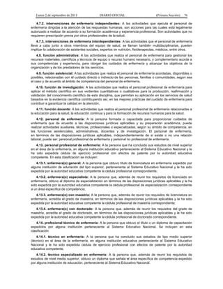 Lunes 2 de septiembre de 2013 DIARIO OFICIAL (Primera Sección) 76
4.7.2. intervenciones de enfermería independientes: A las actividades que ejecuta el personal de
enfermería dirigidas a la atención de las respuestas humanas, son acciones para las cuales está legalmente
autorizado a realizar de acuerdo a su formación académica y experiencia profesional. Son actividades que no
requieren prescripción previa por otros profesionales de la salud;
4.7.3. intervenciones de enfermería interdependientes: A las actividades que el personal de enfermería
lleva a cabo junto a otros miembros del equipo de salud; se llaman también multidisciplinarias, pueden
implicar la colaboración de asistentes sociales, expertos en nutrición, fisioterapeutas, médicos, entre otros.
4.8. función administrativa: A las actividades que realiza el personal de enfermería para gestionar los
recursos materiales, científicos y técnicos de equipo o recurso humano necesario, y complementario acorde a
sus competencias y experiencia, para otorgar los cuidados de enfermería y alcanzar los objetivos de la
organización y de los prestadores de los servicios.
4.9. función asistencial: A las actividades que realiza el personal de enfermería acordadas, disponibles o
posibles, relacionadas con el cuidado directo o indirecto de las personas, familias o comunidades, según sea
el caso y de acuerdo al ámbito de competencia del personal de enfermería.
4.10. función de investigación: A las actividades que realiza el personal profesional de enfermería para
aplicar el método científico en sus vertientes cuantitativas o cualitativas para la producción, reafirmación y
validación del conocimiento científico de esta disciplina, que permitan su aplicación en los servicios de salud
basados en la evidencia científica contribuyendo así, en las mejores prácticas del cuidado de enfermería para
contribuir a garantizar la calidad en la atención.
4.11. función docente: A las actividades que realiza el personal profesional de enfermería relacionadas a
la educación para la salud, la educación continua y para la formación de recursos humanos para la salud.
4.12. personal de enfermería: A la persona formada o capacitada para proporcionar cuidados de
enfermería que de acuerdo a las disposiciones jurídicas aplicables y su preparación académica, puede
realizar actividades auxiliares, técnicas, profesionales o especializadas, según su ámbito de competencia, en
las funciones asistenciales, administrativas, docentes y de investigación. El personal de enfermería,
en términos de las disposiciones jurídicas aplicables, independientemente de si existe o no una relación
laboral, puede ser: personal profesional de enfermería y personal no profesional de enfermería.
4.13. personal profesional de enfermería: A la persona que ha concluido sus estudios de nivel superior
en el área de la enfermería, en alguna institución educativa perteneciente al Sistema Educativo Nacional y le
ha sido expedida cédula de ejercicio profesional con efectos de patente por la autoridad educativa
competente. En esta clasificación se incluyen:
4.13.1. enfermera(o) general: A la persona que obtuvo título de licenciatura en enfermería expedido por
alguna institución de educación del tipo superior, perteneciente al Sistema Educativo Nacional y le ha sido
expedida por la autoridad educativa competente la cédula profesional correspondiente;
4.13.2. enfermera(o) especialista: A la persona que, además de reunir los requisitos de licenciado en
enfermería, obtuvo el diploma de especialización en términos de las disposiciones jurídicas aplicables y le ha
sido expedida por la autoridad educativa competente la cédula profesional de especialización correspondiente
a un área específica de competencia;
4.13.3. enfermera(o) con maestría: A la persona que, además de reunir los requisitos de licenciatura en
enfermería, acredita el grado de maestría, en términos de las disposiciones jurídicas aplicables y le ha sido
expedida por la autoridad educativa competente la cédula profesional de maestría correspondiente;
4.13.4. enfermera(o) con doctorado: A la persona que, además de reunir los requisitos del grado de
maestría, acredita el grado de doctorado, en términos de las disposiciones jurídicas aplicables y le ha sido
expedida por la autoridad educativa competente la cédula profesional de doctorado correspondiente.
4.14. profesional técnico de enfermería: A la persona que obtuvo el título o un diploma de capacitación
expedidos por alguna institución perteneciente al Sistema Educativo Nacional. Se incluyen en esta
clasificación
4.14.1. técnico en enfermería: A la persona que ha concluido sus estudios de tipo medio superior
(técnico) en el área de la enfermería, en alguna institución educativa perteneciente al Sistema Educativo
Nacional y le ha sido expedida cédula de ejercicio profesional con efectos de patente por la autoridad
educativa competente.
4.14.2. técnico especializado en enfermería: A la persona que, además de reunir los requisitos de
estudios de nivel medio superior, obtuvo un diploma que señala el área específica de competencia expedido
por alguna institución de educación, perteneciente al Sistema Educativo Nacional.
 