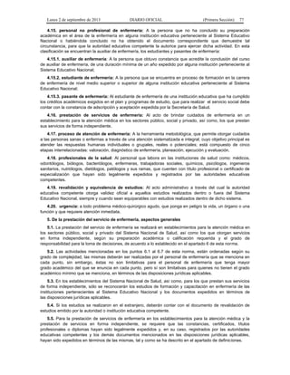 Lunes 2 de septiembre de 2013 DIARIO OFICIAL (Primera Sección) 77
4.15. personal no profesional de enfermería: A la persona que no ha concluido su preparación
académica en el área de la enfermería en alguna institución educativa perteneciente al Sistema Educativo
Nacional o habiéndola concluido no ha obtenido el documento correspondiente que demuestre tal
circunstancia, para que la autoridad educativa competente la autorice para ejercer dicha actividad. En esta
clasificación se encuentran la auxiliar de enfermería, los estudiantes y pasantes de enfermería:
4.15.1. auxiliar de enfermería: A la persona que obtuvo constancia que acredite la conclusión del curso
de auxiliar de enfermería, de una duración mínima de un año expedido por alguna institución perteneciente al
Sistema Educativo Nacional;
4.15.2. estudiante de enfermería: A la persona que se encuentra en proceso de formación en la carrera
de enfermería de nivel medio superior o superior de alguna institución educativa perteneciente al Sistema
Educativo Nacional;
4.15.3. pasante de enfermería: Al estudiante de enfermería de una institución educativa que ha cumplido
los créditos académicos exigidos en el plan y programas de estudio, que para realizar el servicio social debe
contar con la constancia de adscripción y aceptación expedida por la Secretaría de Salud.
4.16. prestación de servicios de enfermería: Al acto de brindar cuidados de enfermería en un
establecimiento para la atención médica en los sectores público, social y privado, así como, los que prestan
sus servicios de forma independiente.
4.17. proceso de atención de enfermería: A la herramienta metodológica, que permite otorgar cuidados
a las personas sanas o enfermas a través de una atención sistematizada e integral, cuyo objetivo principal es
atender las respuestas humanas individuales o grupales, reales o potenciales; está compuesto de cinco
etapas interrelacionadas: valoración, diagnóstico de enfermería, planeación, ejecución y evaluación.
4.18. profesionales de la salud: Al personal que labora en las instituciones de salud como: médicos,
odontólogos, biólogos, bacteriólogos, enfermeras, trabajadoras sociales, químicos, psicólogos, ingenieros
sanitarios, nutriólogos, dietólogos, patólogos y sus ramas, que cuenten con título profesional o certificado de
especialización que hayan sido legalmente expedidos y registrados por las autoridades educativas
competentes.
4.19. revalidación y equivalencia de estudios: Al acto administrativo a través del cual la autoridad
educativa competente otorga validez oficial a aquellos estudios realizados dentro o fuera del Sistema
Educativo Nacional, siempre y cuando sean equiparables con estudios realizados dentro de dicho sistema.
4.20. urgencia: a todo problema médico-quirúrgico agudo, que ponga en peligro la vida, un órgano o una
función y que requiere atención inmediata.
5. De la prestación del servicio de enfermería, aspectos generales
5.1. La prestación del servicio de enfermería se realizará en establecimientos para la atención médica en
los sectores público, social y privado del Sistema Nacional de Salud, así como los que otorgan servicios
en forma independiente, según su preparación académica o calificación requerida y el grado de
responsabilidad para la toma de decisiones, de acuerdo a lo establecido en el apartado 6 de esta norma.
5.2. Las actividades mencionadas en los puntos 6.1 al 6.7 de esta norma, están ordenadas según su
grado de complejidad, las mismas deberán ser realizadas por el personal de enfermería que se menciona en
cada punto, sin embargo, éstas no son limitativas para el personal de enfermería que tenga mayor
grado académico del que se enuncia en cada punto, pero sí son limitativas para quienes no tienen el grado
académico mínimo que se menciona, en términos de las disposiciones jurídicas aplicables.
5.3. En los establecimientos del Sistema Nacional de Salud, así como, para los que prestan sus servicios
de forma independiente, sólo se reconocerán los estudios de formación y capacitación en enfermería de las
instituciones pertenecientes al Sistema Educativo Nacional y los documentos expedidos en términos de
las disposiciones jurídicas aplicables.
5.4. Si los estudios se realizaron en el extranjero, deberán contar con el documento de revalidación de
estudios emitido por la autoridad o institución educativa competente.
5.5. Para la prestación de servicios de enfermería en los establecimientos para la atención médica y la
prestación de servicios en forma independiente, se requiere que las constancias, certificados, títulos
profesionales o diplomas hayan sido legalmente expedidos y, en su caso, registrados por las autoridades
educativas competentes y los demás documentos mencionados en las disposiciones jurídicas aplicables,
hayan sido expedidos en términos de las mismas, tal y como se ha descrito en el apartado de definiciones.
 