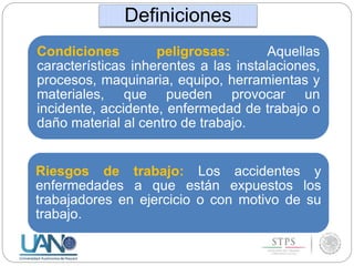 Condiciones peligrosas: Aquellas
características inherentes a las instalaciones,
procesos, maquinaria, equipo, herramientas y
materiales, que pueden provocar un
incidente, accidente, enfermedad de trabajo o
daño material al centro de trabajo.
Riesgos de trabajo: Los accidentes y
enfermedades a que están expuestos los
trabajadores en ejercicio o con motivo de su
trabajo.
Definiciones
 