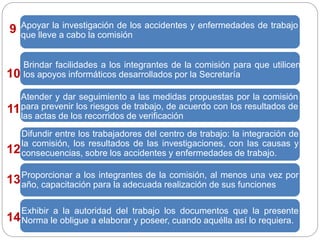 Apoyar la investigación de los accidentes y enfermedades de trabajo
que lleve a cabo la comisión
Brindar facilidades a los integrantes de la comisión para que utilicen
los apoyos informáticos desarrollados por la Secretaría
Atender y dar seguimiento a las medidas propuestas por la comisión
para prevenir los riesgos de trabajo, de acuerdo con los resultados de
las actas de los recorridos de verificación
Difundir entre los trabajadores del centro de trabajo: la integración de
la comisión, los resultados de las investigaciones, con las causas y
consecuencias, sobre los accidentes y enfermedades de trabajo.
Proporcionar a los integrantes de la comisión, al menos una vez por
año, capacitación para la adecuada realización de sus funciones
Exhibir a la autoridad del trabajo los documentos que la presente
Norma le obligue a elaborar y poseer, cuando aquélla así lo requiera.
9
10
11
14
13
12
 