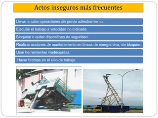 Actos inseguros más frecuentes
Llevar a cabo operaciones sin previo adiestramiento.
Ejecutar el trabajo a velocidad no indicada.
Bloquear o quitar dispositivos de seguridad.
Realizar acciones de mantenimiento en líneas de energía viva, sin bloqueo.
Usar herramientas inadecuadas.
Hacer bromas en el sitio de trabajo.
 