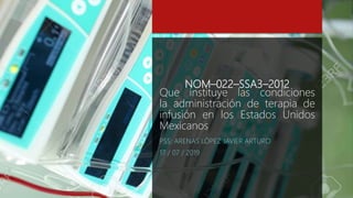 NOM–022–SSA3–2012
Que instituye las condiciones
la administración de terapia de
infusión en los Estados Unidos
Mexicanos
PSS: ARENAS LÓPEZ JAVIER ARTURO
17 / 07 / 2019
 
