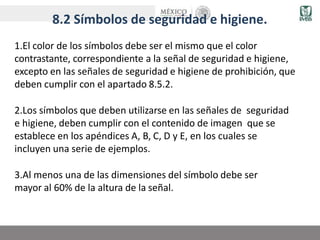 8.2 Símbolos de seguridad e higiene.
1.El color de los símbolos debe ser el mismo que el color
contrastante, correspondiente a la señal de seguridad e higiene,
excepto en las señales de seguridad e higiene de prohibición, que
deben cumplir con el apartado 8.5.2.
2.Los símbolos que deben utilizarse en las señales de seguridad
e higiene, deben cumplir con el contenido de imagen que se
establece en los apéndices A, B, C, D y E, en los cuales se
incluyen una serie de ejemplos.
3.Al menos una de las dimensiones del símbolo debe ser
mayor al 60% de la altura de la señal.
 