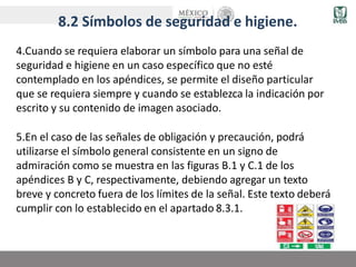 8.2 Símbolos de seguridad e higiene.
4.Cuando se requiera elaborar un símbolo para una señal de
seguridad e higiene en un caso específico que no esté
contemplado en los apéndices, se permite el diseño particular
que se requiera siempre y cuando se establezca la indicación por
escrito y su contenido de imagen asociado.
5.En el caso de las señales de obligación y precaución, podrá
utilizarse el símbolo general consistente en un signo de
admiración como se muestra en las figuras B.1 y C.1 de los
apéndices B y C, respectivamente, debiendo agregar un texto
breve y concreto fuera de los límites de la señal. Este texto deberá
cumplir con lo establecido en el apartado 8.3.1.
 