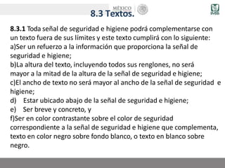 8.3 Textos.
8.3.1 Toda señal de seguridad e higiene podrá complementarse con
un texto fuera de sus límites y este texto cumplirá con lo siguiente:
a)Ser un refuerzo a la información que proporciona la señal de
seguridad e higiene;
b)La altura del texto, incluyendo todos sus renglones, no será
mayor a la mitad de la altura de la señal de seguridad e higiene;
c)El ancho de texto no será mayor al ancho de la señal de seguridad e
higiene;
d) Estar ubicado abajo de la señal de seguridad e higiene;
e) Ser breve y concreto, y
f)Ser en color contrastante sobre el color de seguridad
correspondiente a la señal de seguridad e higiene que complementa,
texto en color negro sobre fondo blanco, o texto en blanco sobre
negro.
 