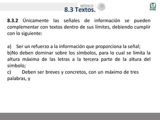 8.3 Textos.
8.3.2 Únicamente las señales de información se pueden
complementar con textos dentro de sus límites, debiendo cumplir
con lo siguiente:
a) Ser un refuerzo a la información que proporciona la señal;
b)No deben dominar sobre los símbolos, para lo cual se limita la
altura máxima de las letras a la tercera parte de la altura del
símbolo;
c) Deben ser breves y concretos, con un máximo de tres
palabras, y
 