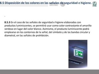 8.5 Disposición de los colores en las señales de seguridad e higiene.
.
8.5.3 En el caso de las señales de seguridad e higiene elaboradas con
productos luminiscentes, se permitirá usar como color contrastante el amarillo
verdoso en lugar del color blanco. Asimismo, el producto luminiscente podrá
emplearse en los contornos de la señal, del símbolo y de las bandas circular y
diametral, en las señales de prohibición.
 
